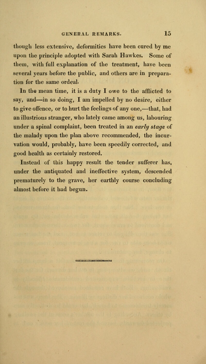 though less extensive, deformities have been cured by me upon the principle adopted with Sarah Hawkes. Some of them, with full explanation of the treatment, have been several years before the public, and others are in prepara- tion for the same ordeal. In the mean time, it is a duty I owe to the afflicted to say, and—in so doing, I am impelled by no desire, either to give offence, or to hurt the feelings of any one,—that, had an illustrious stranger, who lately came among us, labouring under a spinal complaint, been treated in an early stage of the malady upon the plan above recommended, the incur- vation would, probably, have been speedily corrected, and good health as certainly restored. Instead of this happy result the tender sufferer has, under the antiquated and ineffective system, descended prematurely to the grave, her earthly course concluding almost before it had begun.
