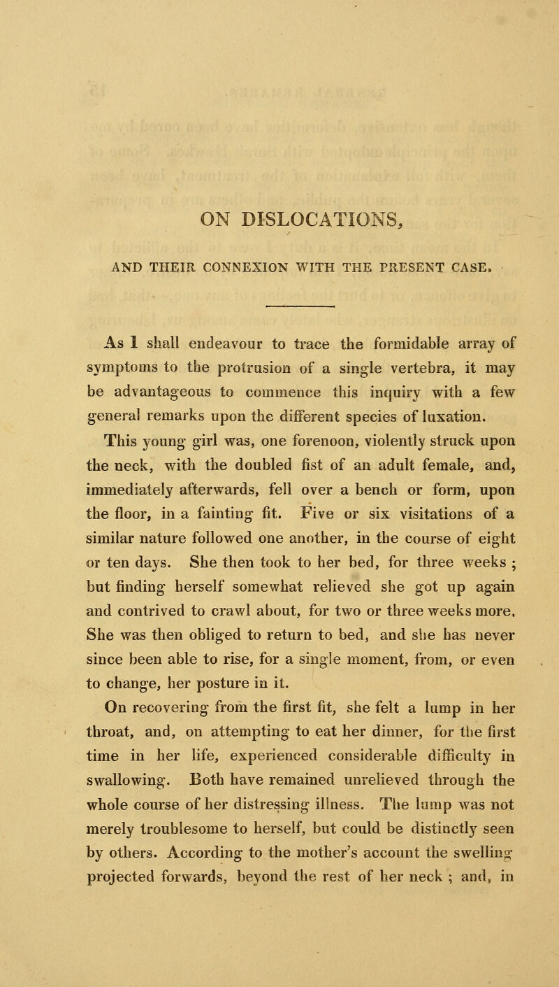 ON DISLOCATIONS, AND THEIR CONNEXION WITH THE PRESENT CASE. As 1 shall endeavour to trace the formidable array of symptoms to the protrusion of a single vertebra, it may be advantageous to commence this inquiry with a few general remarks upon the different species of luxation. This young girl was, one forenoon, violently struck upon the neck, with the doubled fist of an adult female, and, immediately afterwards, fell over a bench or form, upon the floor, in a fainting fit. Five or six visitations of a similar nature followed one another, in the course of eight or ten days. She then took to her bed, for three weeks ; but finding herself somewhat relieved she got up again and contrived to crawl about, for two or three weeks more. She was then obliged to return to bed, and she has never since been able to rise, for a single moment, from, or even to change, her posture in it. On recovering from the first fit, she felt a lump in her throat, and, on attempting to eat her dinner, for the first time in her life, experienced considerable difficulty in swallowing. Both have remained unrelieved through the whole course of her distressing illness. The lump was not merely troublesome to herself, but could be distinctly seen by others. According to the mother's account the swellino- projected forwards, beyond the rest of her neck ; and, in