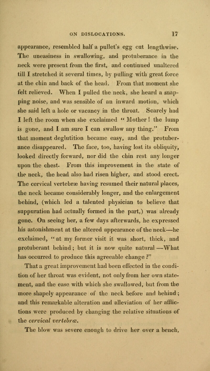 appearance, resembled half a pullet's egg cut lengthwise. The uneasiness in swallowing, and protuberance in the neck were present from the first, and continued unaltered till I stretched it several times, by pulling with great force at the chin and back of the head. From that moment she felt relieved. When I pulled the neck, she heard a snap- ping noise, and was sensible of an inward motion, which she said left a hole or vacancy in the throat. Scarely bad I left the room when she exclaimed ** Mother ! the lump is gone, and I am sure I can swallow any thing. From that moment deglutition became easy, and the protuber- ance disappeared0 The face, too, having lost its obliquity, looked directly forward, nor did the chin rest any longer upon the chest. From this improvement in the state of the neck, the head also had risen higher, and stood erect. The cervical vertebrae having resumed their natural places, the neck became considerably longer, and the enlargement behind, (which led a talented physician to believe that suppuration had actually formed in the part,) was already gone. On seeing her, a few days afterwards, he expressed his astonishment at the altered appearance of the neck—he exclaimed, at my former visit it was short, thick, and protuberant behind; but it is now quite natural —What has occurred to produce this agreeable change ? That a great improvement had been efifected in the condi- tion of her throat was evident, not only from her own state- ment, and the ease with which she swallowed, but from the more shapely appearance of the neck before and behind; and this remarkable alteration and alleviation of her afflic- tions were produced by changing the relative situations of the cervical verteljm. The blow was severe enough to drive her over a bench,