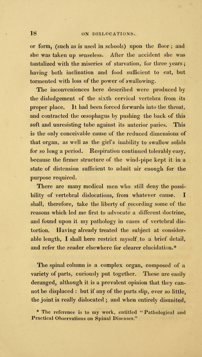 or form, (such as is used in schools) upon the floor; and she was taken up senseless. After the accident she was tantalized with the miseries of starvation, for three years; having both inclination and food sufficient to eat, but tormented with loss of the power of swallowing. The inconveniences here described were produced by the dislodgement of the sixth cervical vertebra from its proper place. It had been forced forwards into the throat, and contracted the oesophagus by pushing the back of this soft and unresisting tube against its anterior paries. This is the only conceivable cause of the reduced dimensions of that organ, as well as the girl's inability to swallow solids for so long a period. Respiration continued tolerably easy, because the firmer structure of the wind-pipe kept it in a state of distension sufficient to admit air enough for the purpose required. There are many medical men who still deny the possi- bility of vertebral dislocations, from whatever cause. I shall, therefore, take the liberty of recording some of the reasons which led me first to advocate a different doctrine, and found upon it my pathology in cases of vertebral dis- tortion. Having already treated the subject at consider- able length, I shall here restrict myself to a brief detail, and refer the reader elsewhere for clearer elucidation.* The spinal column is a complex organ, composed of a variety of parts, curiously put together. These are easily deranged, although it is a prevalent opinion that they can- not be displaced : but if any of the parts slip, ever so little, the joint is really dislocated ; and when entirely disunited, * The reference is to my work, entitled *' Patliological and Practical Observations on Spinal Diseases/'