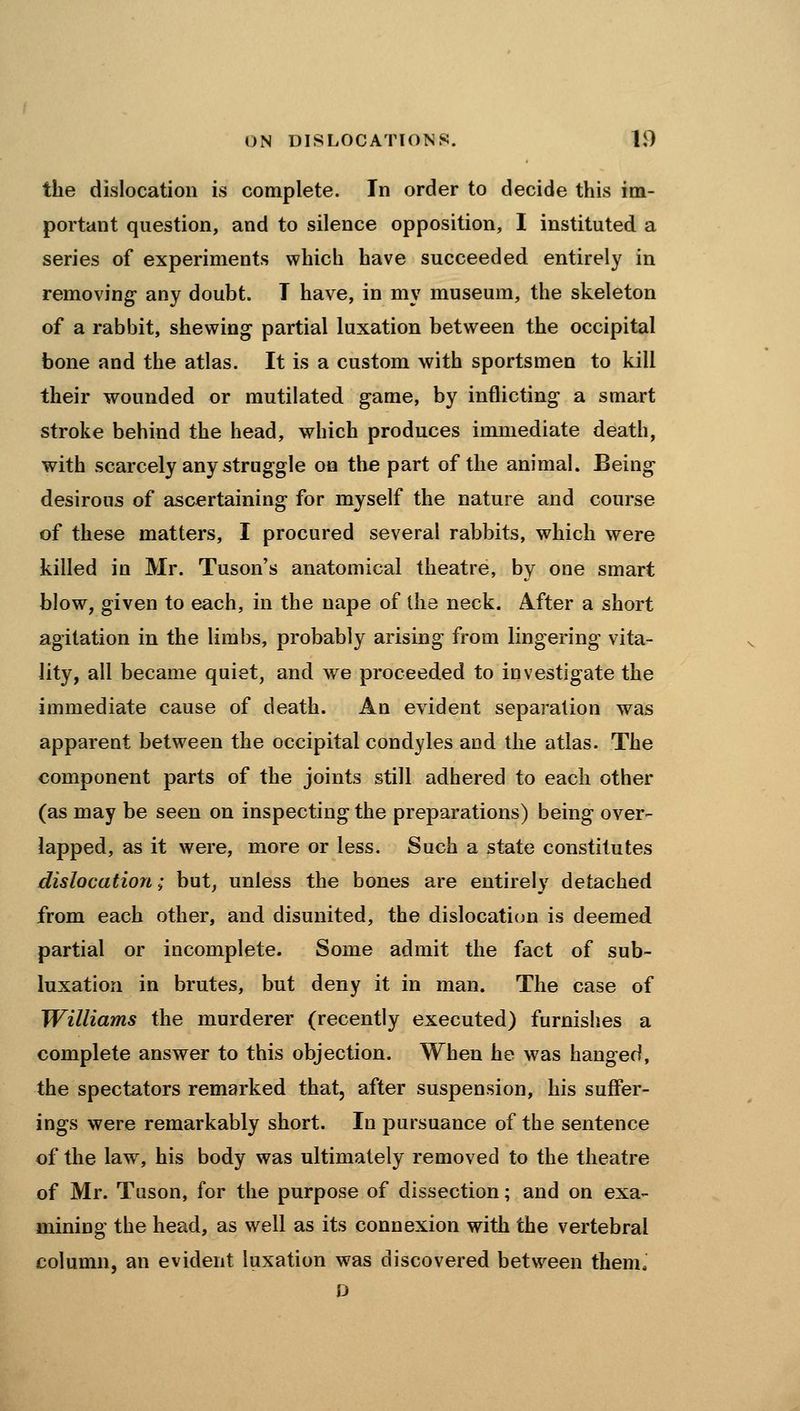 the dislocation is complete. In order to decide this im- portant question, and to silence opposition, I instituted a series of experiments which have succeeded entirely in removing any doubt. T have, in my museum, the skeleton of a rabbit, shewing partial luxation between the occipital bone and the atlas. It is a custom with sportsmen to kill their wounded or mutilated game, by inflicting a smart stroke behind the head, which produces immediate death, with scarcely any struggle on the part of the animal. Being desirous of ascertaining for myself the nature and course of these matters, I procured several rabbits, which were killed in Mr. Tuson's anatomical theatre, by one smart blow, given to each, in the nape of the neck. After a short agitation in the limbs, probably arising from lingering vita- lity, all became quiet, and we proceeded to investigate the immediate cause of death. An evident separation was apparent between the occipital condyles and the atlas. The component parts of the joints still adhered to each other (as may be seen on inspecting the preparations) being over- lapped, as it were, more or less. Such a state constitutes dislocation; but, unless the bones are entirely detached from each other, and disunited, the dislocation is deemed partial or incomplete. Some admit the fact of sub- luxation in brutes, but deny it in man. The case of Williams the murderer (recently executed) furnishes a complete answer to this objection. When he was hanged, the spectators remarked that, after suspension, his suffer- ings were remarkably short. In pursuance of the sentence of the law, his body was ultimately removed to the theatre of Mr. Tuson, for the purpose of dissection; and on exa- mining the head, as well as its connexion with the vertebral column, an evident luxation was discovered between them. D