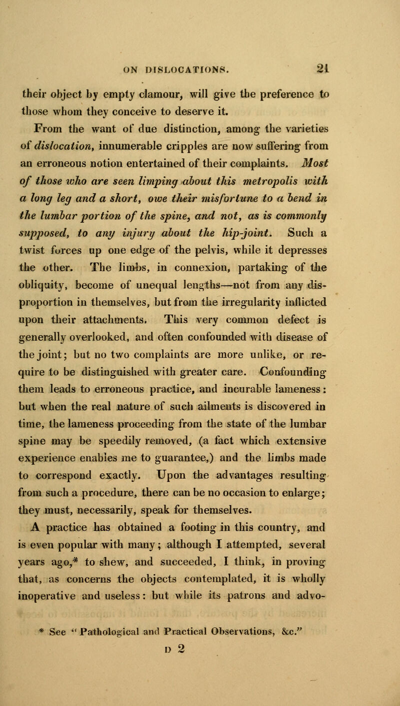 their object by empty clamour, will give the preference to those whom they conceive to deserve it. From the want of due distinction, among the varieties of dislocation, innumerable cripples are now suffering from an erroneous notion entertained of their complaints. Most of those who are seen limping about this metropolis with a long leg and a short, owe their misfortune to a bend in the lumbar portion of the spine, and noty as is commonly supposed, to any injury about the hip-joint. Such a twist forces up one edge of the pelvis, while it depresses the other. The lin>bs, in connexion, partaking of the obliquity, become of unequal lengths—not from any dis- proportion in themselves, but from the irregularity inflicted upon their attachments. This very common defect is generally overlooked, and often confounded with disease of the joint; but no two complaints are more unlike, or re- quire to be distinguished with greater care. Confounding them leads to erroneous practice, and incurable lameness: but when the real nature of such ailments is discovered in time, the lameness proceeding from the state of the lumbar spine may be speedily removed, (a fact which extensive experience enables me to guarantee,) and the limbs made to correspond exactly. Upon the advantages resulting from such a procedure, there can be no occasion to enlarge; they must, necessarily, speak for themselves. A practice has obtained a footing in this country, and is even popular with many; although I attempted, several years ago,* to shew, and succeeded, I think, in proving that, as concerns the objects contemplated, it is wholly inoperative and useless: but while its patrons and advo- * See  Pathologioal and Pr-actical Observations, &c. I> 2