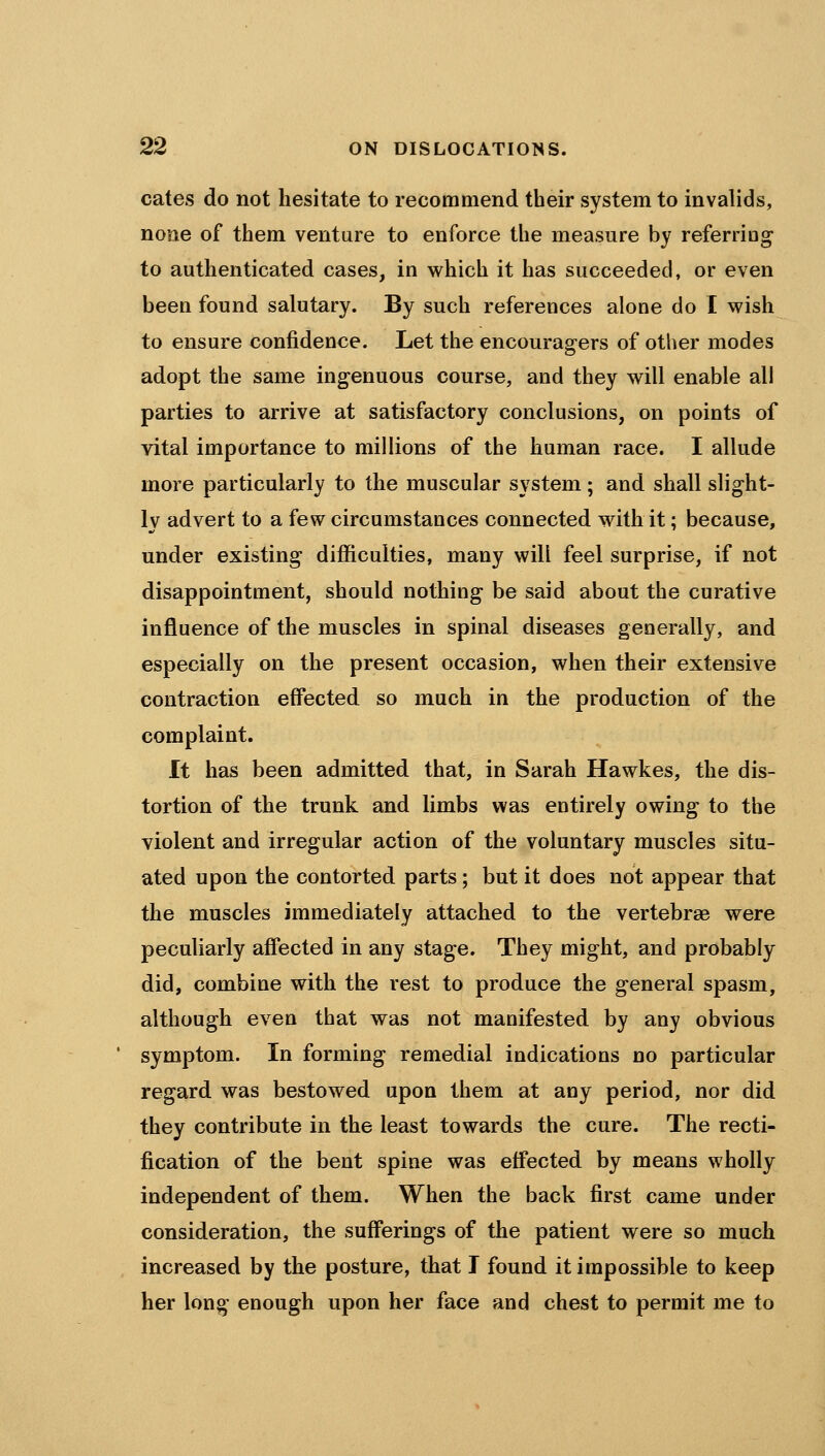 cates do not hesitate to recommend their system to invalids, none of them venture to enforce the measure by referring to authenticated cases, in which it has succeeded, or even been found salutary. By such references alone do I wish to ensure confidence. Let the encouragers of other modes adopt the same ingenuous course, and they will enable all parties to arrive at satisfactory conclusions, on points of vital importance to millions of the human race. I allude more particularly to the muscular system; and shall slight- ly advert to a few circumstances connected with it; because, under existing difficulties, many will feel surprise, if not disappointment, should nothing be said about the curative influence of the muscles in spinal diseases generally, and especially on the present occasion, when their extensive contraction effected so much in the production of the complaint. It has been admitted that, in Sarah Hawkes, the dis- tortion of the trunk and limbs was entirely owing to the violent and irregular action of the voluntary muscles situ- ated upon the contorted parts; but it does not appear that the muscles immediately attached to the vertebrae were peculiarly affected in any stage. They might, and probably did, combine with the rest to produce the general spasm, although even that was not manifested by any obvious symptom. In forming remedial indications no particular regard was bestowed upon them at any period, nor did they contribute in the least towards the cure. The recti- fication of the bent spine was effected by means wholly independent of them. When the back first came under consideration, the sufferings of the patient were so much increased by the posture, that I found it impossible to keep her long' enough upon her face and chest to permit me to