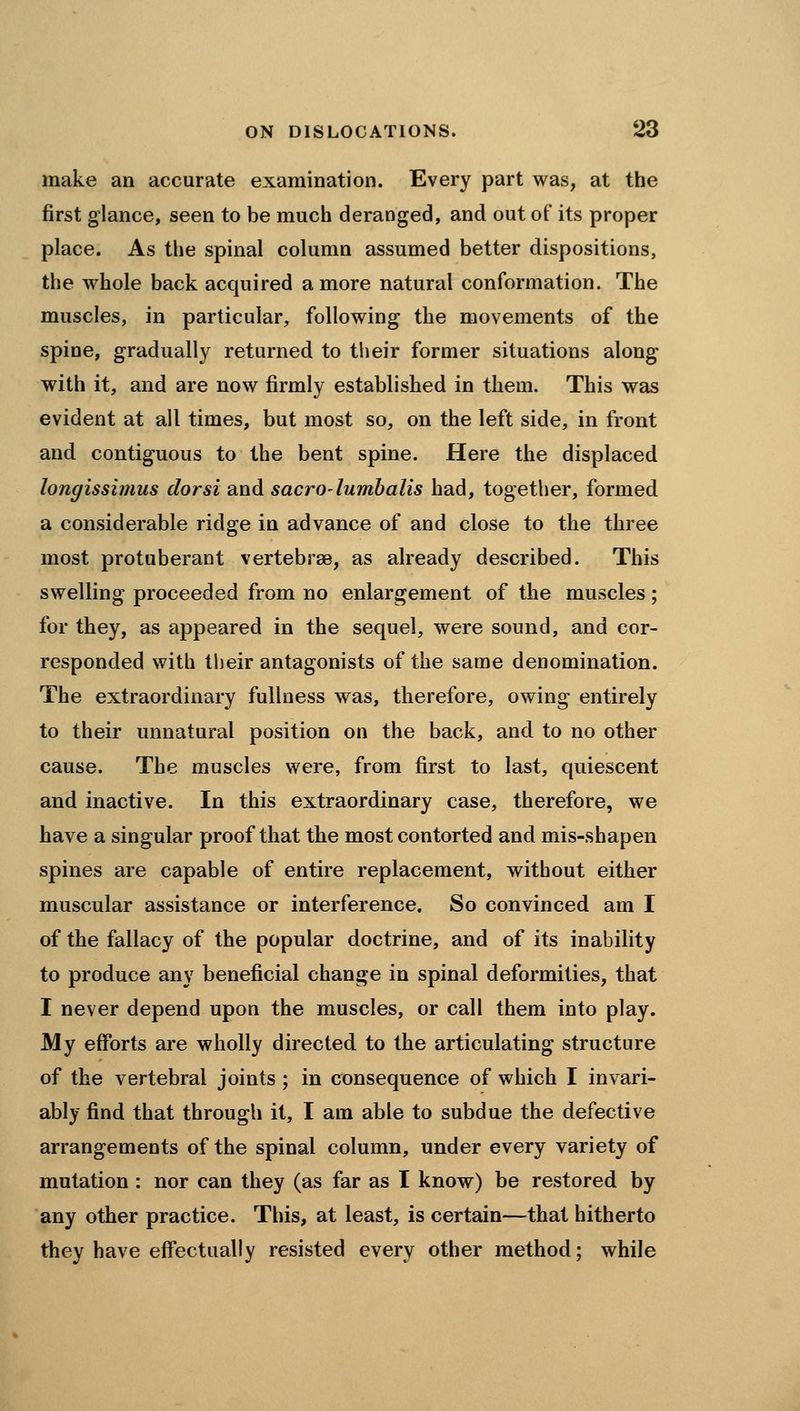 make an accurate examination. Every part was, at the first glance, seen to be much deranged, and out of its proper place. As the spinal column assumed better dispositions, the whole back acquired a more natural conformation. The muscles, in particular, following the movements of the spine, gradually returned to tlieir former situations along with it, and are now firmly established in them. This was evident at all times, but most so, on the left side, in front and contiguous to the bent spine. Here the displaced longissimus dorsi and sacrO'lumbalis had, together, formed a considerable ridge in advance of and close to the three most protuberant vertebrae, as already described. This swelling proceeded from no enlargement of the muscles; for they, as appeared in the sequel, were sound, and cor- responded with tlieir antagonists of the same denomination. The extraordinary fullness was, therefore, owing entirely to their unnatural position on the back, and to no other cause. The muscles were, from first to last, quiescent and inactive. In this extraordinary case, therefore, we have a singular proof that the most contorted and mis-shapen spines are capable of entire replacement, without either muscular assistance or interference. So convinced am I of the fallacy of the popular doctrine, and of its inability to produce any beneficial change in spinal deformities, that I never depend upon the muscles, or call them into play. My efforts are wholly directed to the articulating structure of the vertebral joints ; in consequence of which I invari- ably find that through it, I am able to subdue the defective arrangements of the spinal column, under every variety of mutation : nor can they (as far as I know) be restored by any other practice. This, at least, is certain—that hitherto they have effectually resisted every other method; while
