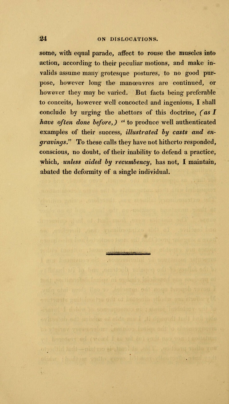 some, with equal parade, affect to rouse the muscles into action, according to their peculiar motions, and make in- valids assume many grotesque postures, to no good pur- pose, however long the manoeuvres are continued, or however they may be varied. But facts being preferable to conceits, however well concocted and ingenious, I shall conclude by urging the abettors of this doctrine, (as I have often done before,) *' to produce well authenticated examples of their success, illustrated by casts and en- gravings To these calls they have not hitherto responded, conscious, no doubt, of their inability to defend a practice, which, unless aided by recumbency, has not, I maintain, abated the deformity of a single individual.