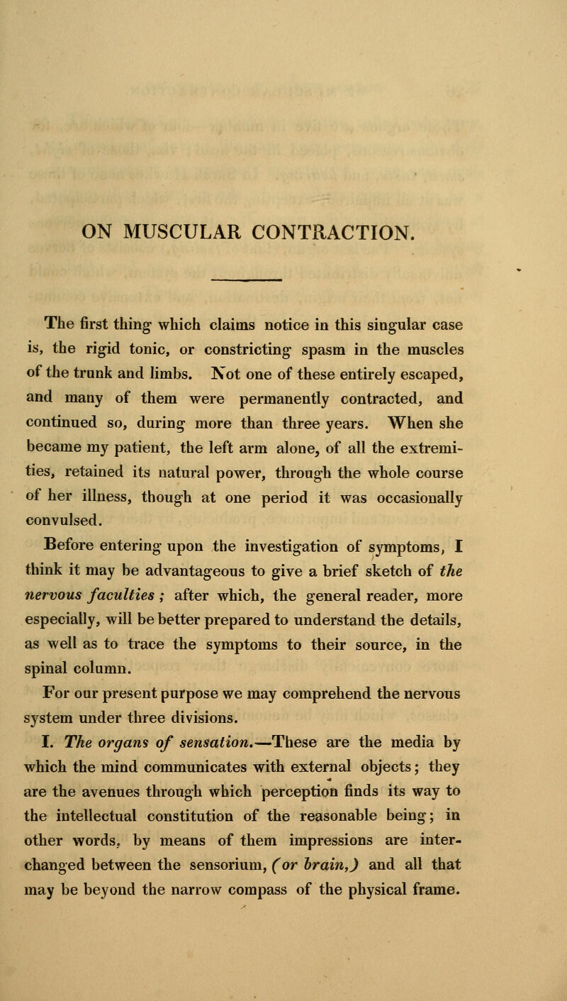ON MUSCULAR CONTRACTION. The first thing which claims notice in this singular case is, the rigid tonic, or constricting spasm in the muscles of the trunk and limbs. Not one of these entirely escaped, and many of them were permanently contracted, and continued so, during more than three years. When she became my patient, the left arm alone, of all the extremi- ties, retained its natural power, through the whole course of her illness, though at one period it was occasionally convulsed. Before entering upon the investigation of symptoms, I think it may be advantageous to give a brief sketch of the nervous faculties ; after which, the general reader, more especially, will be better prepared to understand the details, as well as to trace the symptoms to their source, in the spinal column. For our present purpose we may comprehend the nervous system under three divisions. I. The organs of sensation,—These are the media by which the mind communicates with external objects; they are the avenues through which perception finds its way to the intellectual constitution of the reasonable being; in other wordS; by means of them impressions are inter- changed between the sensorium, (or brain,) and all that may be beyond the narrow compass of the physical frame.