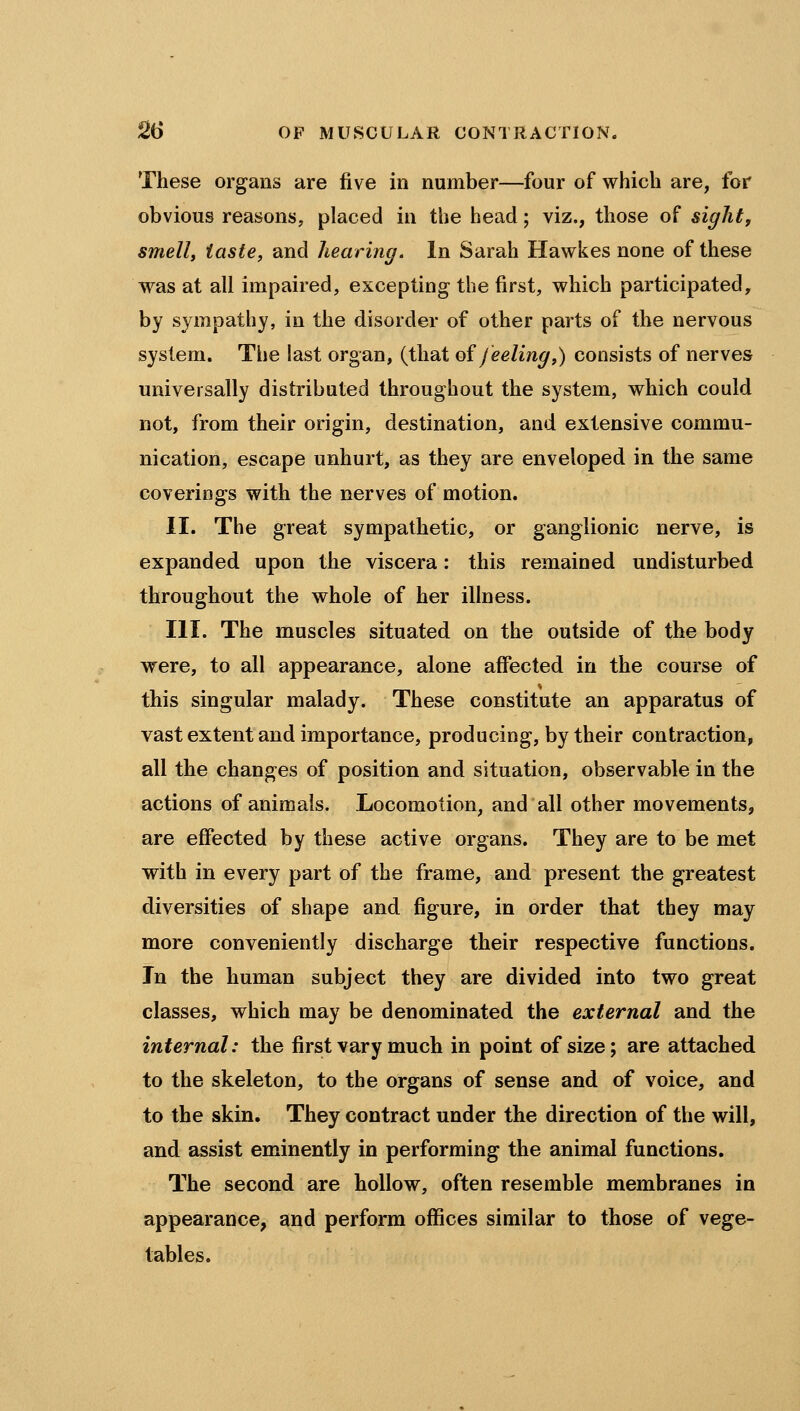 These organs are five in number—four of which are, for obvious reasons, placed in the head; viz., those of sight, smell, taste, and hearing. In Sarah Hawkes none of these was at all impaired, excepting the first, which participated, by sympathy, in the disorder of other parts of the nervous system. The last organ, (that oi feeling,) consists of nerves universally distributed throughout the system, which could not, from their origin, destination, and extensive commu- nication, escape unhurt, as they are enveloped in the same coverings with the nerves of motion. II. The great sympathetic, or ganglionic nerve, is expanded upon the viscera: this remained undisturbed throughout the whole of her illness. III. The muscles situated on the outside of the body were, to all appearance, alone afffected in the course of this singular malady. These constitute an apparatus of vast extent and importance, producing, by their contraction, all the changes of position and situation, observable in the actions of animals. Locomotion, and all other movements, are effected by these active organs. They are to be met with in every part of the frame, and present the greatest diversities of shape and figure, in order that they may more conveniently discharge their respective functions. In the human subject they are divided into two great classes, which may be denominated the external and the internal: the first vary much in point of size; are attached to the skeleton, to the organs of sense and of voice, and to the skin. They contract under the direction of the will, and assist eminently in performing the animal functions. The second are hollow, often resemble membranes in appearance, and perform offices similar to those of vege- tables.