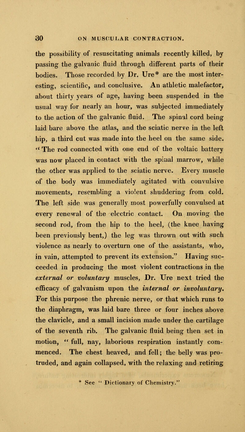 the possibility of resuscitating animals recently killed, by passing the galvanic fluid through different parts of their bodies. Those recorded by Dr. Ure* are the most inter- esting, scientific, and conclusive. An athletic malefactor, about thirty years of age, having been suspended in the usual way for nearly an hour, was subjected immediately to the action of the galvanic fluid. The spinal cord being laid bare above the atlas, and the sciatic nerve in the left hip, a third cut was made into the heel on the same side. *^ The rod connected with one end of the voltaic battery was now placed in contact with the spinal marrow, while the other was applied to the sciatic nerve. Every muscle of the body was immediately agitated with convulsive movements, resembling a violent shuddering from cold. The left side was generally most powerfully convulsed at every renewal of the electric contact. On moving the second rod, from the hip to the heel, (the knee having been previously bent,) the leg was thrown out with such violence as nearly to overturn one of the assistants, who, in vain, attempted to prevent its extension. Having suc- ceeded in producing the most violent contractions in the external or voluntary muscles. Dr. Ure next tried the efficacy of galvanism upon the internal or involuntary. For this purpose the phrenic nerve, or that which runs to the diaphragm, was laid bare three or four inches above the clavicle, and a small incision made under the cartilage of the seventh rib. The galvanic fluid being then set in motion, *' full, nay, laborious respiration instantly com- menced. The chest heaved, and fell; the belly was pro- truded, and again collapsed, with the relaxing and retiring * See  Dictionary of Chemistry.