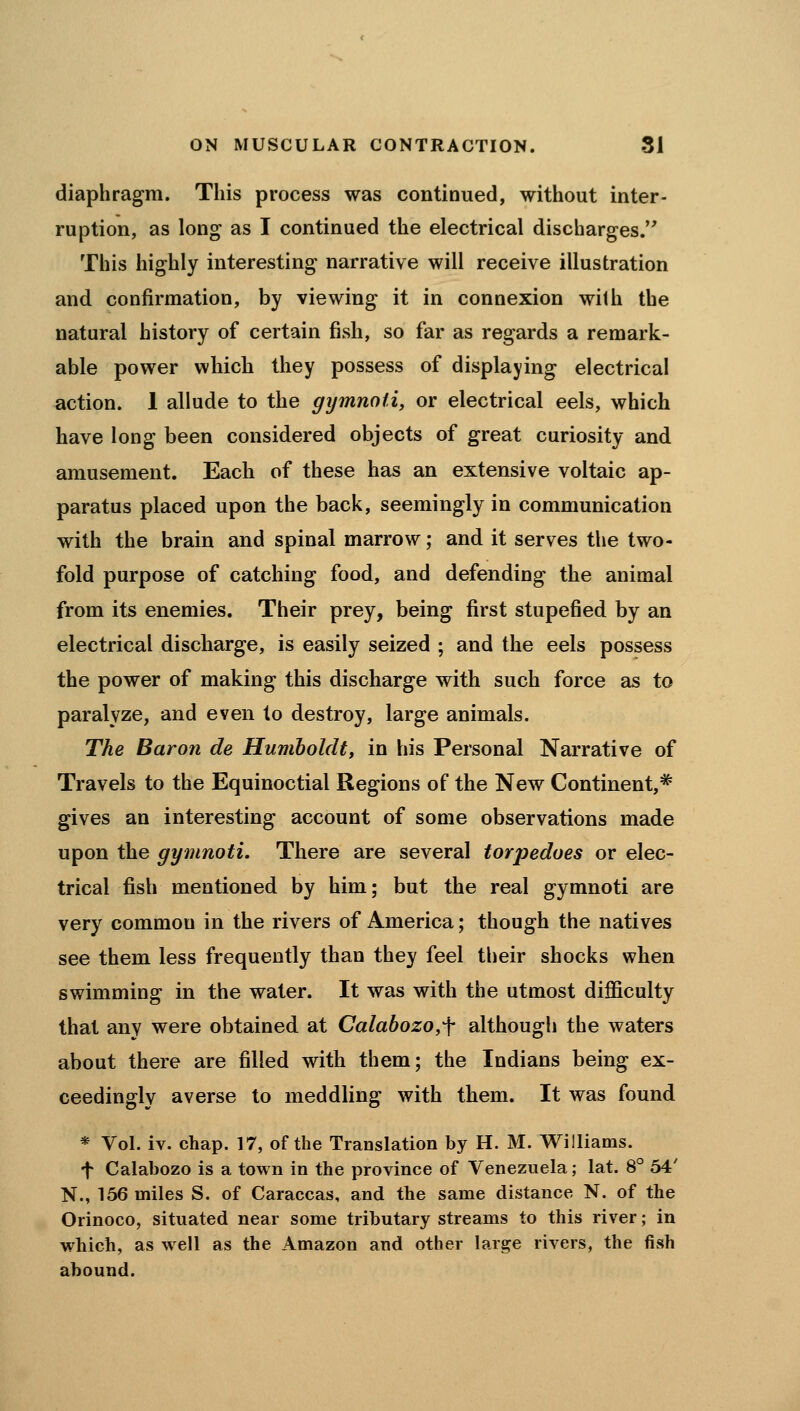 diaphragm. This process was continued, without inter- ruption, as long as I continued the electrical discharges. This highly interesting narrative will receive illustration and confirmation, by viewing it in connexion with the natural history of certain fish, so far as regards a remark- able power which they possess of displaying electrical action. 1 allude to the gymnoii, or electrical eels, which have long been considered objects of great curiosity and amusement. Each of these has an extensive voltaic ap- paratus placed upon the back, seemingly in communication with the brain and spinal marrow; and it serves the two- fold purpose of catching food, and defending the animal from its enemies. Their prey, being first stupefied by an electrical discharge, is easily seized ; and the eels possess the power of making this discharge with such force as to paralyze, and even to destroy, large animals. The Baron de Humboldt, in his Personal Narrative of Travels to the Equinoctial Regions of the New Continent,* gives an interesting account of some observations made upon the gymnoti. There are several torpedoes or elec- trical fish mentioned by him; but the real gymnoti are very common in the rivers of America; though the natives see them less frequently than they feel their shocks when swimming in the water. It was with the utmost difficulty that any were obtained at Calabozo^f although the waters about there are filled with them; the Indians being ex- ceedingly averse to meddling with them. It was found * Vol. iv. chap. 17, of the Translation by H. M. Williams. •f Calabozo is a town in the province of Venezuela; lat. 8° 54' N., 156 miles S. of Caraccas, and the same distance N. of the Orinoco, situated near some tributary streams to this river; in which, as well as the Amazon and other large rivers, the fish abound.
