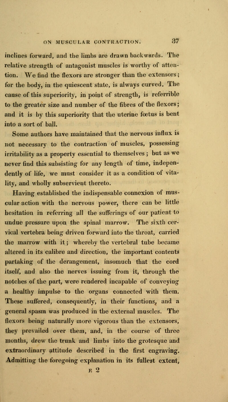inclines forward, and the limbs are drawn backwards. The relative strength of antagonist muscles is worthy of atten- tion. We find the flexors are stronger than the extensors; for the body, in the quiescent state, is always curved. The cause of this superiority, in point of strength, is referrible to the greater size and number of the fibres of the flexors; and it is by this superiority that the uterine foetus is bent into a sort of ball. Some authors have maintained that the nervous influx is not necessary to the contraction of muscles, possessing irritability as a property essential to themselves ; but as we never find this subsisting for any length of time, indepen- dently of life, we must consider it as a condition of vita- lity, and wholly subservient thereto. Having established the indispensable connexion of mus- cular action with the nervous power, there can be little hesitation in referring all the sufferings of our patient to undue pressure upon the spinal marrow. The sixth cer- vical vertebra being driven forward into the throat, carried the marrow with it; whereby the vertebral tube became altered in its calibre and direction, the important contents partaking of the derangement, insomuch that the cord itself, and also the nerves issuing from it, through the notches of the part, were rendered incapable of conveying a healthy impulse to the organs connected with them. These suffered, consequently, in their functions, and a general spasm was produced in the external muscles. The flexors being naturally more vigorous than the extensors, they prevailed over them, and, in the course of three months, drew the trunk and limbs into the grotesque and extraordinary attitude described in the first engraving. Admitting the foregoing explanation in its fullest extent, E 2