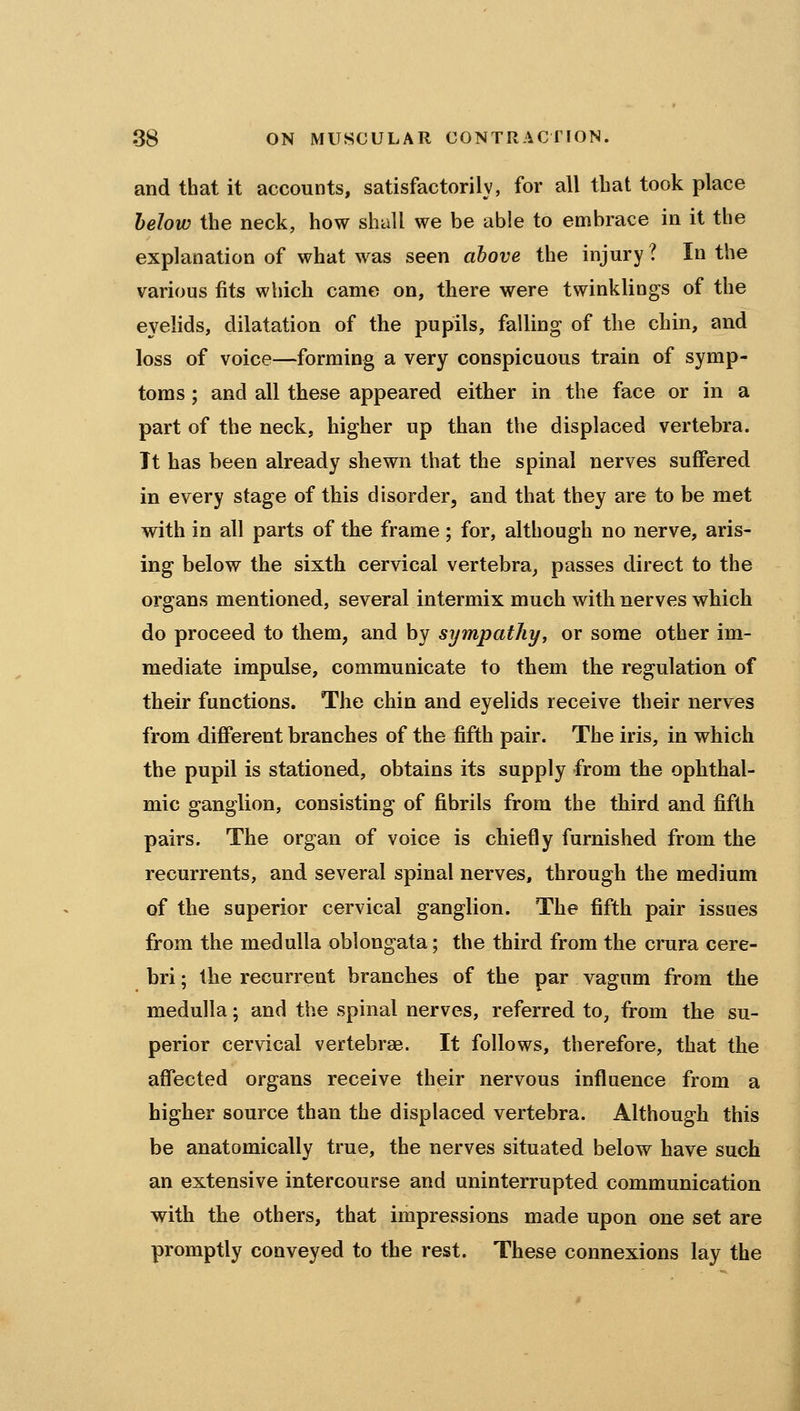 and that it accounts, satisfactorily, for all that took place helow the neck, how shall we be able to embrace in it the explanation of what was seen ahove the injury ? In the various fits which came on, there were twinklings of the eyelids, dilatation of the pupils, falling of the chin, and loss of voice—forming a very conspicuous train of symp- toms ; and all these appeared either in the face or in a part of the neck, higher up than the displaced vertebra. Tt has been already shewn that the spinal nerves suffered in every stage of this disorder, and that they are to be met with in all parts of the frame; for, although no nerve, aris- ing below the sixth cervical vertebra, passes direct to the organs mentioned, several intermix much with nerves which do proceed to them, and by sympathy, or some other im- mediate impulse, communicate to them the regulation of their functions. The chin and eyelids receive their nerves from different branches of the fifth pair. The iris, in which the pupil is stationed, obtains its supply from the ophthal- mic ganglion, consisting of fibrils from the third and fifth pairs. The organ of voice is chiefly furnished from the recurrents, and several spinal nerves, through the medium of the superior cervical ganglion. The fifth pair issues from the medulla oblongata; the third from the crura cere- bri ; the recurrent branches of the par vagum from the medulla; and the spinal nerves, referred to, from the su- perior cervical vertebras. It follows, therefore, that the affected organs receive their nervous influence from a higher source than the displaced vertebra. Although this be anatomically true, the nerves situated below have such an extensive intercourse and uninterrupted communication with the others, that impressions made upon one set are promptly conveyed to the rest. These connexions lay the
