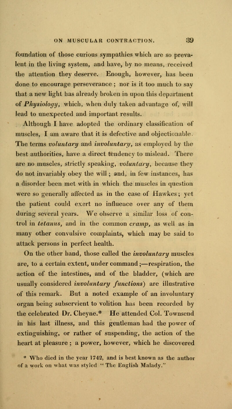 foundation of those curious sympathies which are so preva- lent in the living system, and have, by no means, received the attention they deserve. Enough, however, has been done to encourage perseverance ; nor is it too much to say that a new light has already broken in upon this department o^ Physiology, which, when duly taken advantage of, will lead to unexpected and important results. Although I have adopted the ordinary classification of muscles, I am aware that it is defective and objectionable- The terms voluntary and involuntary, as employed by the best authorities, have a direct tendency to mislead. There are no muscles, strictly speaking, voluntary, because they do not invariably obey the will ; and, in few instances, has a disorder been met with in which the muscles in question were so generally affected as in the case of Hawkes; yet the patient could exert no influence over any of them during several years. We observe a similar loss of con- trol in tetanus^ and in the common cramp, as well as in many other convulsive complaints, which may be said to attack persons in perfect health. On the other hand, those called the involuntary muscles are, to a certain extent, under command ;—respiration, the action of the intestines, and of the bladder, (which are usually considered involuntary functions) are illustrative of this remark. But a noted example of an involuntary organ being subservient to volition has been recorded by the celebrated Dr. Cheyne.* He attended Col. Townsend in his last illness, and this gentleman had the power of extinguishing, or rather of suspending, the action of the heart at pleasure : a power, however, which he discovered * Who died in the year 1742, and is best known as the author of a work on what was styled The English Malady.
