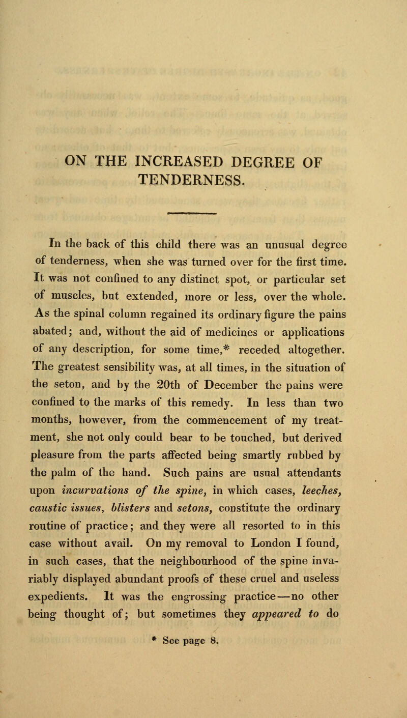 ON THE INCREASED DEGREE OF TENDERNESS. In the back of this child there was an unusual degree of tenderness, when she was turned over for the first time. It was not confined to any distinct spot, or particular set of muscles, but extended, more or less, over the whole. As the spinal column regained its ordinary figure the pains abated; and, without the aid of medicines or applications of any description, for some time,* receded altogether. The greatest sensibility was, at all times, in the situation of the seton, and by the 20th of December the pains were confined to the marks of this remedy. In less than two months, however, from the commencement of my treat- ment, she not only could bear to be touched, but derived pleasure from the parts affected being smartly rubbed by the palm of the hand. Such pains are usual attendants upon incurvations of the spine, in which cases, leeches, caustic issues, blisters and setons, constitute the ordinary routine of practice; and they were all resorted to in this case without avail. On my removal to London I found, in such cases, that the neighbourhood of the spine inva- riably displayed abundant proofs of these cruel and useless expedients. It was the engrossing practice—no other being thought of; but sometimes they appeared to do