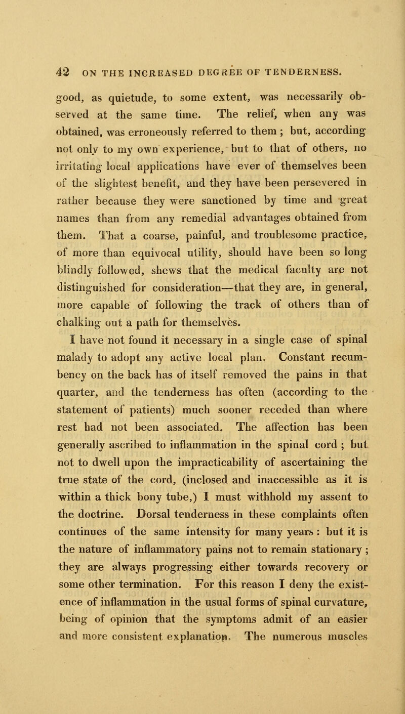 good, as quietude, to some extent, was necessarily ob- served at the same time. The relief, when any was obtained, was erroneously referred to them ; but, according not only to my own experience, but to that of others, no irritating local applications have ever of themselves been of the slightest benefit, and they have been persevered in rather because they were sanctioned by time and great names than from any remedial advantages obtained from them. That a coarse, painful, and troublesome practice, of more than equivocal utility, should have been so long blindly followed, shews that the medical faculty are not distinguished for consideration—that they are, in general, more capable of following the track of others than of chalking out a path for themselves. I have not found it necessary in a single case of spinal malady to adopt any active local plan. Constant recum- bency on the back has of itself removed the pains in that quarter, and the tenderness has often (according to the statement of patients) much sooner receded than where rest had not been associated. The affection has been generally ascribed to inflammation in the spinal cord ; but not to dwell upon the impracticability of ascertaining the true state of the cord, (inclosed and inaccessible as it is within a thick bony tube,) I must withhold my assent to the doctrine. Dorsal tenderness in these complaints often continues of the same intensity for many years : but it is the nature of inflammatory pains not to remain stationary ; they are always progressing either towards recovery or some other termination. For this reason I deny the exist- ence of inflammation in the usual forms of spinal curvature, being of opinion that the symptoms admit of an easier and more consistent explanation. The numerous muscles