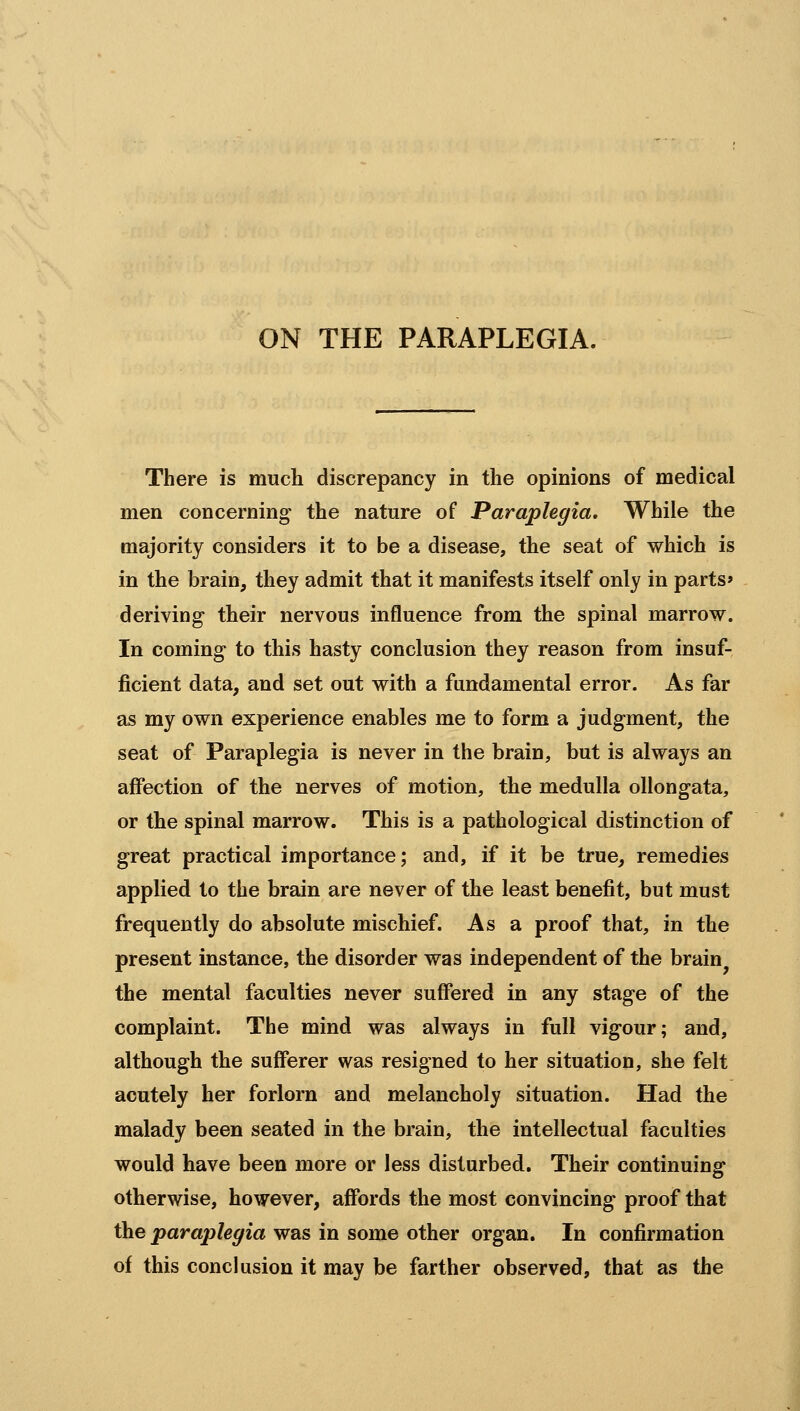 There is much discrepancy in the opinions of medical men concerning the nature of Paraplegia, While the majority considers it to be a disease, the seat of which is in the brain, they admit that it manifests itself only in parts* deriving their nervous influence from the spinal marrow. In coming to this hasty conclusion they reason from insuf- ficient data, and set out with a fundamental error. As far as my own experience enables me to form a judgment, the seat of Paraplegia is never in the brain, but is always an affection of the nerves of motion, the medulla ollongata, or the spinal marrow. This is a pathological distinction of great practical importance; and, if it be true, remedies applied to the brain are never of the least benefit, but must frequently do absolute mischief. As a proof that, in the present instance, the disorder was independent of the brain^ the mental faculties never suffered in any stage of the complaint. The mind was always in full vigour; and, although the sufferer was resigned to her situation, she felt acutely her forlorn and melancholy situation. Had the malady been seated in the brain, the intellectual faculties would have been more or less disturbed. Their continuing otherwise, however, affords the most convincing proof that the paraplegia was in some other organ. In confirmation of this conclusion it may be farther observed, that as the