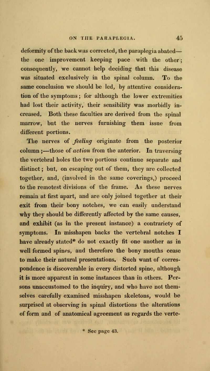 deformity of the back was corrected, the paraplegia abated— the one improvement keeping pace with the other; consequently, we cannot help deciding that this disease was situated exclusively in the spinal column. To the same conclusion we should be led, by attentive considera- tion of the symptoms; for although the lower extremities had lost their activity, their sensibility was morbidly in- creased. Both these faculties are derived from the spinal marrow, but the nerves furnishing them issue from different portions. The nerves of feeling originate from the posterior column ;—those of action from the anterior. In traversing the vertebral holes the two portions continue separate and distinct; but, on escaping out of them, they are collected together, and, (involved in the same coverings,) proceed to the remotest divisions of the frame. As these nerves remain at first apart, and are only joined together at their exit from their bony notches, we can easily understand why they should be differently affected by the same causes, and exhibit (as in the present instance) a contrariety of s)rmptoms. In misshapen backs the vertebral notches I have already stated* do not exactly fit one another as in well formed spines, aud therefore the bony mouths cease to make their natural presentations. Such want of corres- pondence is discoverable in every distorted spine, although it is more apparent in some instances than in others. Per- sons unaccustomed to the inquiry, and who have not them- selves carefully examined misshapen skeletons, would be surprised at observing in spinal distortions the alterations of form and of anatomical agreement as regards the verte-