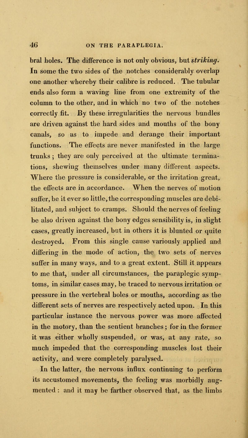 bral holes. The difference is not only obvious, hut striking. In some the two sides of the notches considerably overlap one another whereby their calibre is reduced. The tubular ends also form a waving line from one extremity of the column to the other, and in which no two of the notches correctly fit. By these irregularities the nervous bundles are driven against the hard sides and mouths of the bony canals, so as to impede and derange their important functions. The effects are never manifested in the large trunks ; they are only perceived at the ultimate termina- tions, shewing themselves under many different aspects. Where the pressure is considerable, or the irritation great, the effects are in accordance. When the nerves of motion suffer, be it ever so little, the corresponding muscles are debi- litated, and subject to cramps. Should the nerves of feeling be also driven against the bony edges sensibility is, in slight cases, greatly increased, but in others it is blunted or quite destroyed. From this single cause variously applied and differing in the mode of action, the two sets of nerves suffer in many ways, and to a great extent. Still it appears to me that, under all circumstances, the paraplegic symp- toms, in similar cases may, be traced to nervous irritation or pressure in the vertebral holes or mouths, according as the different sets of nerves are respectively acted upon. In this particular instance the nervous power was more affected in the motory, than the sentient branches; for in the former it was either wholly suspended, or was, at any rate, so much impeded that the corresponding muscles lost their activity, and were completely paralysed. In the latter, the nervous influx continuing to perform its accustomed movements, the feeling was morbidly aug- mented : and it may be farther observed that, as the limbs