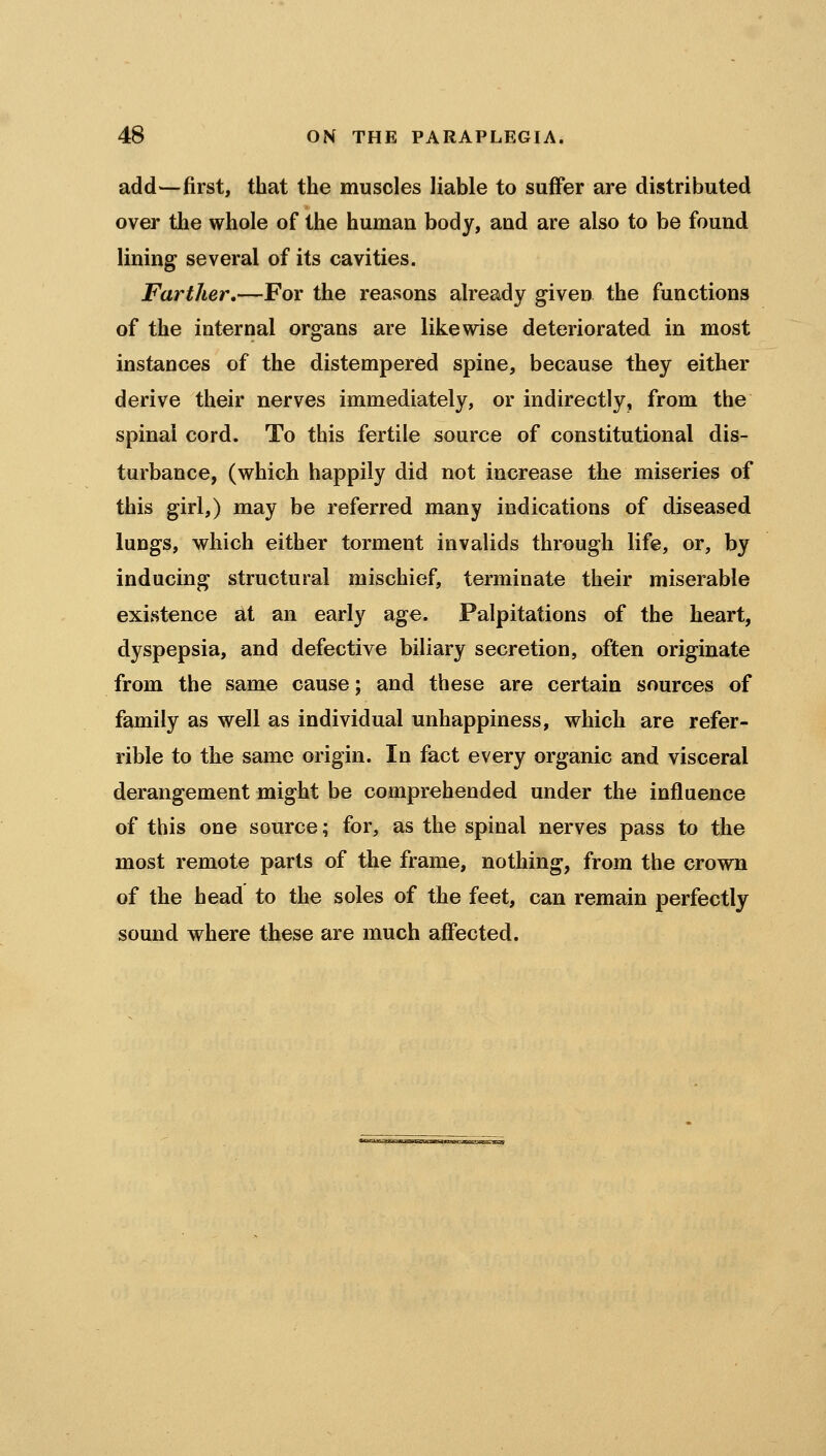 add—first, that the muscles liable to suffer are distributed over tlie whole of the human body, and are also to be found lining several of its cavities. Farther,—For the reasons already given the functions of the internal organs are likewise deteriorated in most instances of the distempered spine, because they either derive their nerves immediately, or indirectly, from the spinal cord. To this fertile source of constitutional dis- turbance, (which happily did not increase the miseries of this girl,) may be referred many indications of diseased lungs, which either torment invalids through life, or, by inducing structural mischief, terminate their miserable existence at an early age. Palpitations of the heart, dyspepsia, and defective biliary secretion, often originate from the same cause; and these are certain sources of family as well as individual unhappiness, which are refer- rible to the same origin. In fact every organic and visceral derangement might be comprehended under the influence of this one source; for, as the spinal nerves pass to the most remote parts of the frame, nothing, from the crown of the head to the soles of the feet, can remain perfectly sound where these are much affected.