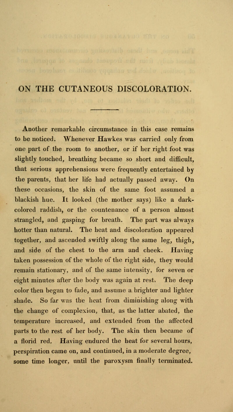 ON THE CUTANEOUS DISCOLORATION. Another remarkable circumstance in this case remains to be noticed. Whenever Hawkes was carried only from one part of the room to another, or if her right foot was slightly touched, breathing became so short and difficult, that serious apprehensions were frequently entertained by the parents, that her life had actually passed away. On these occasions, the skin of the same foot assumed a blackish hue. It looked (the mother says) like a dark- colored raddisb, or the countenance of a person almost strangled, and gasping for breath. The part was always hotter than natural. The heat and discoloration appeared together, and ascended swiftly along the same leg, thigh, and side of the chest to the arm and cheek. Having taken possession of the whole of the right side, they would remain stationary, and of the same intensity, for seven or eight minutes after the body was again at rest. The deep color then began to fade, and assume a brighter and lighter shade. So far was the heat from diminishing along with the change of complexion, that, as the latter abated, the temperature increased, and extended from the affected parts to the rest of her body. The skin then became of a florid red. Having endured the heat for several hours, perspiration came on, and continued, in a moderate degree, some time longer, until the paroxysm finally terminated.