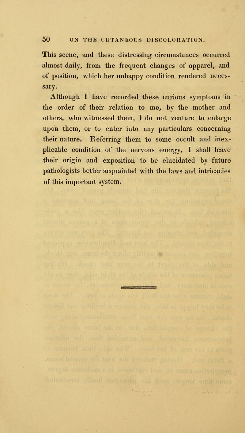 This scene, -dnd these distressing circumstances occurred ahnost daily, from the frequent changes of apparel, and of position, which her unhappy condition rendered neces- sary. Although 1 have recorded these curious symptoms in the order of their relation to me, by the mother and others, who witnessed them, I do not venture to enlarge upon them, or to enter into any particulars concerning their nature. Referring them to some occult and inex- plicable condition of the nervous energy, I shall leave their origin and exposition to be elucidated by future pathologists better acquainted with the laws and intricacies of this important system.