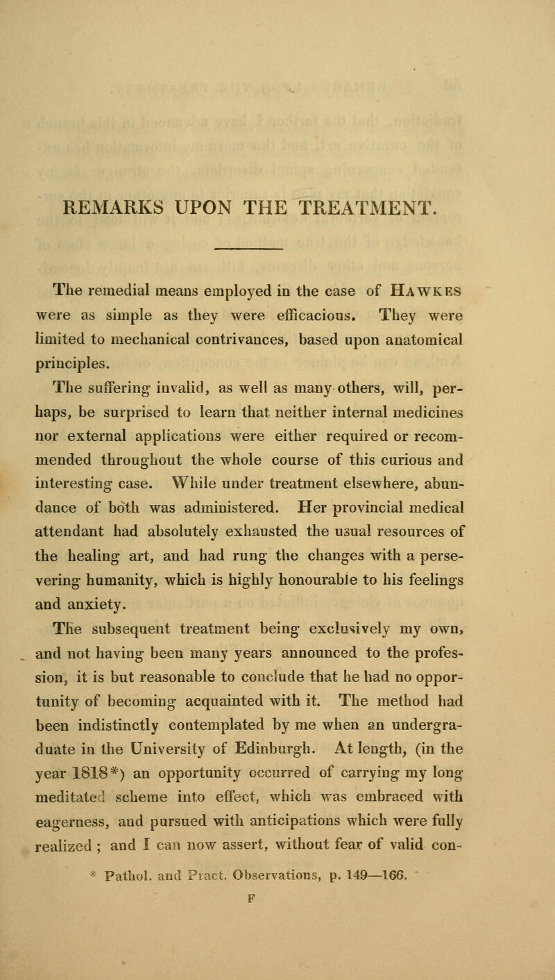 REMARKS UPON THE TREATMENT. The remedial means employed in the case of Hawkes were as simple as they were efficacious. They were limited to mechanical contrivances, based upon anatomical principles. The suxFering- invalid, as well as many others, will, per- haps, be surprised to learn that neither internal medicines nor external applications were either required or recom- mended throughout the whole course of this curious and interesting case. While under treatment elsewhere, abun- dance of both was administered. Her provincial medical attendant had absolutely exhausted the usual resources of the healing art, and had rung the changes with a perse- vering humanity, which is highly honourable to his feelings and anxiety. The subsequent treatment being exclusively my own, and not having been many years announced to the profes- sion, it is but reasonable to conclude that he had no oppor- tunity of becoming acquainted with it. The method had been indistinctly contemplated by me when an undergra- duate in the University of Edinburgh. At length, (in the year 1818*) an opportunity occurred of carrying my long meditated scheme into effect, which was embraced with eagerness, and pursued with anticipations which were fully realized ; and I can now assert, without fear of valid con- * Pathol, and Pract. Observations, p. 149—166. F