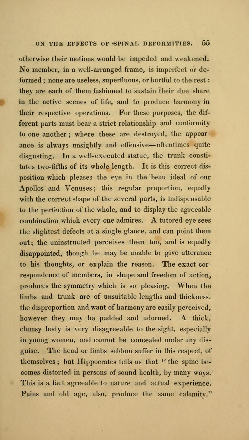 otherwise their motions would be impeded and weakened. No member, in a well-arranged frame, is imperfect or de- formed ; none are useless, superfluous, or hurtful to the rest: they are each of them fashioned to sustain their due share in the active scenes of life, and to produce harmony in their respective operations. For these purposes, the dif- ferent parts must bear a strict relationship and conformity to one another ; where these are destroyed, the appear- ance is always unsightly and offensive—oftentimes quite disgusting. In a well-executed statue, the trunk consti- tutes two-fifths of its whole length. It is this correct dis- position which pleases the ej^e in the beau ideal of our Apollos and Venuses; this regular proportion, equally with the correct shape of the several parts, is indispensable to the perfection of the whole, and to display the agreeable combination which every one admires. A tutored eye sees the slightest defects at a single glance, and can point them out; the uninstructed perceives them too, and is equally disappointed, though he may be unable to give utterance to his thoughts, or explain the reason. The exact cor- respondence of members, in shape and freedom of action, produces the symmetry which is so pleasing. When the limbs and trunk are of unsuitable lengths and thickness, the disproportion and want of harmony are easily perceived, however they may be padded and adorned. A thick, clumsy body is very disagreeable to the sight, especially in young women, and cannot be concealed under any dis- guise. The head or limbs seldom suffer in this respect, of themselves; but Hippocrates tells us that '' the spine be- comes distorted in persons of sound health, by many ways. This is a fact agreeable to nature and actual experience. Pains and old age, also, produce the same calamity.^