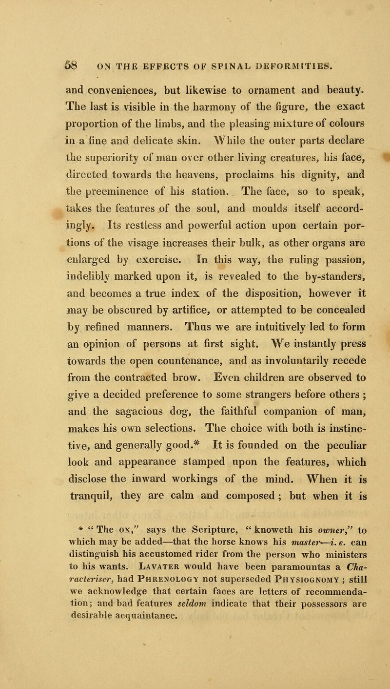 and conveniences, but likewise to ornament and beauty. The last is visible in the harmony of the figure, the exact proportion of the limbs, and the pleasing mixture of colours in a fine and delicate skin. While the outer parts declare the superiority of man over other living creatures, his face, directed towards the heavens, proclaims his dignity, and the preeminence of his station. The face, so to speak, takes the features of the soul, and moulds itself accord- ingly. Its restless and powerful action upon certain por- tions of the visage increases their bulk, as other organs are enlarged by exercise. In this way, the ruhng passion, indelibly marked upon it, is revealed to the by-standers, and becomes a true index of the disposition, however it may be obscured by artifice, or attempted to be concealed by refined manners. Thus we are intuitively led to form an opinion of persons at first sight. We instantly press towards the open countenance, and as involuntarily recede from the contracted brow. Even children are observed to give a decided preference to some strangers before others ; and the sagacious dog, the faithful companion of man, makes his own selections. The choice with both is instinc- tive, and generally good.* It is founded on the peculiar look and appearance stamped upon the features, which disclose the inward workings of the mind. When it is tranquil, they are calm and composed ; but when it is *  The ox/^ says the Scripture,  knoweth his owner,'' to which may be added—that the horse knows his master^—i. e. can distinguish his accustomed rider from the person who ministers to his wants. Lavater would have been paramountas a Cha- racteriser, had Phrenology not superseded Physiognomy ; still we acknowledge that certain faces are letters of recommenda- tion; and bad features seldom indicate that their possessors are desirable acquaintance.