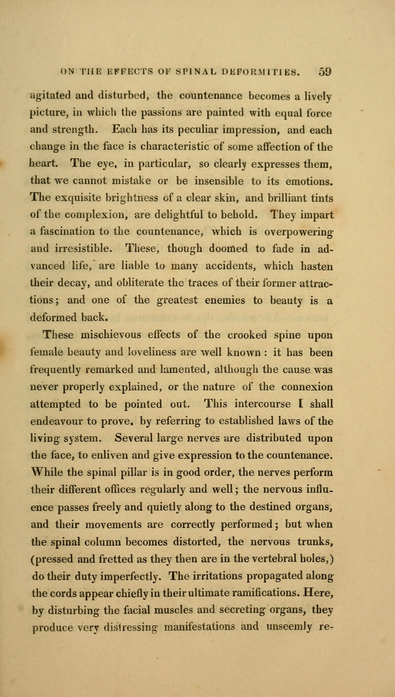 agitated and disturbed, the countenance becomes a lively picture, in which the passions are painted with equal force and strength. Each has its peculiar impression, and each change in the face is characteristic of some affection of the heart. The eye, in particular, so clearly expresses them, that we cannot mistake or be insensible to its emotions. The exquisite brightness of a clear skin, and brilliant tints of the complexion, are delightful to behold. They impart a fascination to the countenance, which is overpowering and irresistible. These, though doomed to fade in ad- vanced life, are liable to many accidents, which hasten their decay, and obliterate the traces of their former attrac- tions; and one of the greatest enemies to beauty is a deformed back. These mischievous effects of the crooked spine upon female beauty and loveliness are well known : it has been frequently remarked and lamented, although the cause was never properly explained, or the nature of the connexion attempted to be pointed out. This intercourse I shall endeavour to prove, by referring to established laws of the living system. Several large nerves are distributed upon the face, to enliven and give expression to the countenance. While the spinal pillar is in good order, the nerves perform their different offices regularly and well; the nervous influ- ence passes freely and quietly along to the destined organs, and their movements are correctly performed; but when the spinal column becomes distorted, the nervous trunks, (pressed and fretted as they then are in the vertebral holes,) do their duty imperfectly. The irritations propagated along the cords appear chiefly in their ultimate ramifications. Here, by disturbing the facial muscles and secreting organs, they produce very distressing manifestations and unseemly re-