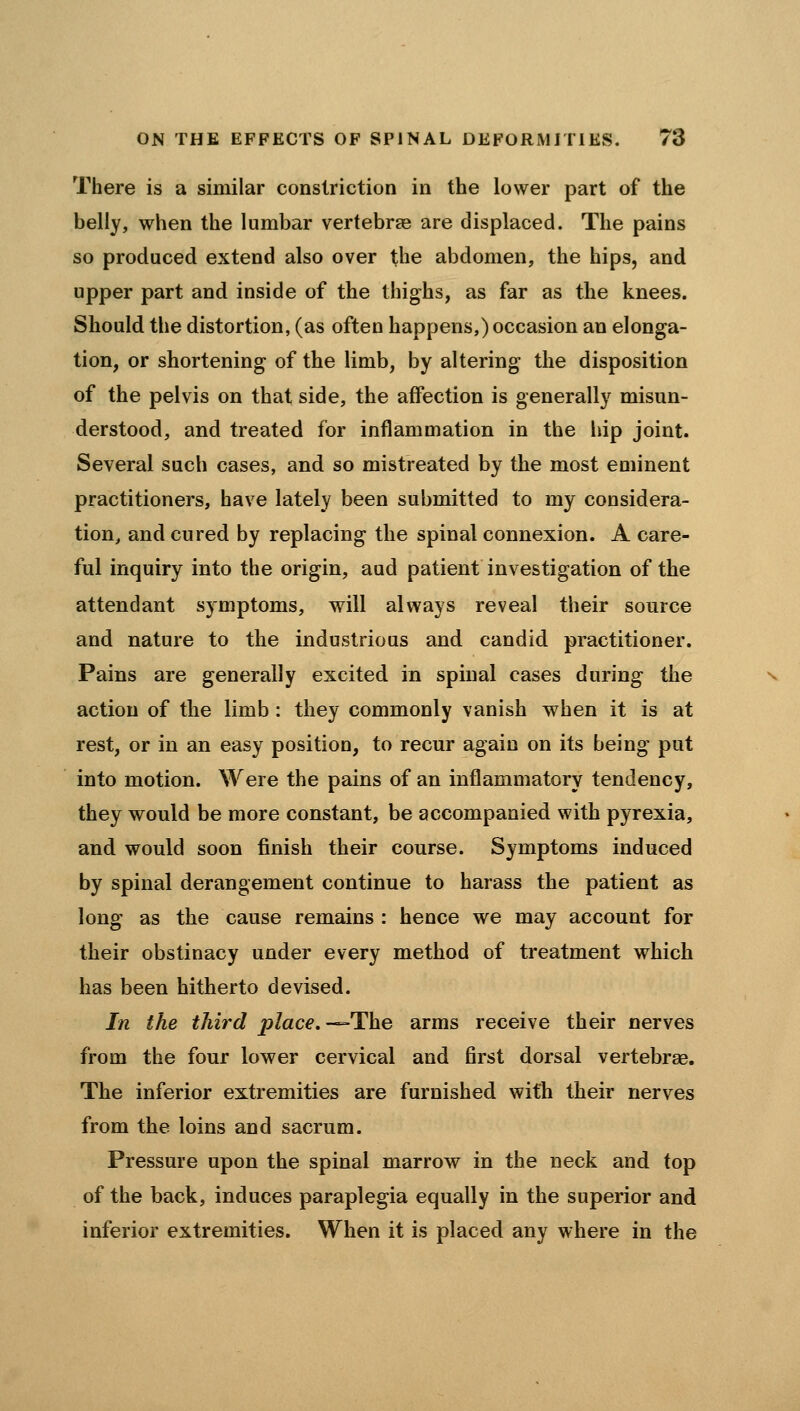 There is a similar constriction in the lower part of the belly, when the lumbar vertebrag are displaced. The pains so produced extend also over Xhe abdomen, the hips, and upper part and inside of the thighs, as far as the knees. Should the distortion, (as often happens,) occasion an elonga- tion, or shortening of the limb, by altering the disposition of the pelvis on that side, the affection is generally misun- derstood, and treated for inflammation in the liip joint. Several such cases, and so mistreated by the most eminent practitioners, have lately been submitted to my considera- tion, and cured by replacing the spinal connexion. A care- ful inquiry into the origin, aud patient investigation of the attendant symptoms, will always reveal their source and nature to the industrious and candid practitioner. Pains are generally excited in spinal cases during the action of the limb: they commonly vanish when it is at rest, or in an easy position, to recur again on its being put into motion. Were the pains of an inflammatory tendency, they would be more constant, be accompanied with pyrexia, and would soon finish their course. Symptoms induced by spinal derangement continue to harass the patient as long as the cause remains : hence we may account for their obstinacy under every method of treatment which has been hitherto devised. In the third place,-^The arms receive their nerves from the four lower cervical and first dorsal vertebras. The inferior extremities are furnished with their nerves from the loins and sacrum. Pressure upon the spinal marrow in the neck and top of the back, induces paraplegia equally in the superior and inferior extremities. When it is placed any where in the