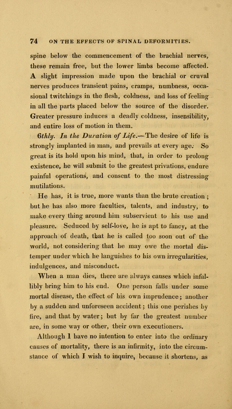 spine below the commencement of the brachial nerves, these remain free, but the lower limbs become affected. A slight impression made upon the brachial or cruval nerves produces transient pains, cramps, numbness, occa- sional twitchings in the flesh, coldness, and loss of feeling in all the parts placed below the source of the disorder. Greater pressure induces a deadly coldness, insensibility, and entire loss of motion in them. QMy. In the Duration of Life.—The desire of life is strongly implanted in man, and prevails at every age; So great is its hold upon his mind, that, in order to prolong existence, he will submit to the greatest privations, endure painful operations, and consent to the most distressing mutilations. He has, it is true, more wants than the brute creation ; but he has also more faculties, talents, and industry, to make every thing around him subservient to his use and pleasure. Seduced by self-love, he is apt to fancy, at the approach of death, that he is called too soon out of the world, not considering that he may owe the mortal dis- temper under which he languishes to his own irregularities, indulgences, and misconduct. When a man dies, there are always causes which infal- libly bring him to his end. One person falls under some mortal disease, the effect of his own imprudence; another by a sudden and unforeseen accident; this one perishes by fire, and that by water; but by far the greatest number are, in some way or other, their own executioners. Although 1 have no intention to enter into the ordinary causes of mortality, there is an infirmity, into the circum- stance of which I wish to inquire, because it shortens, as