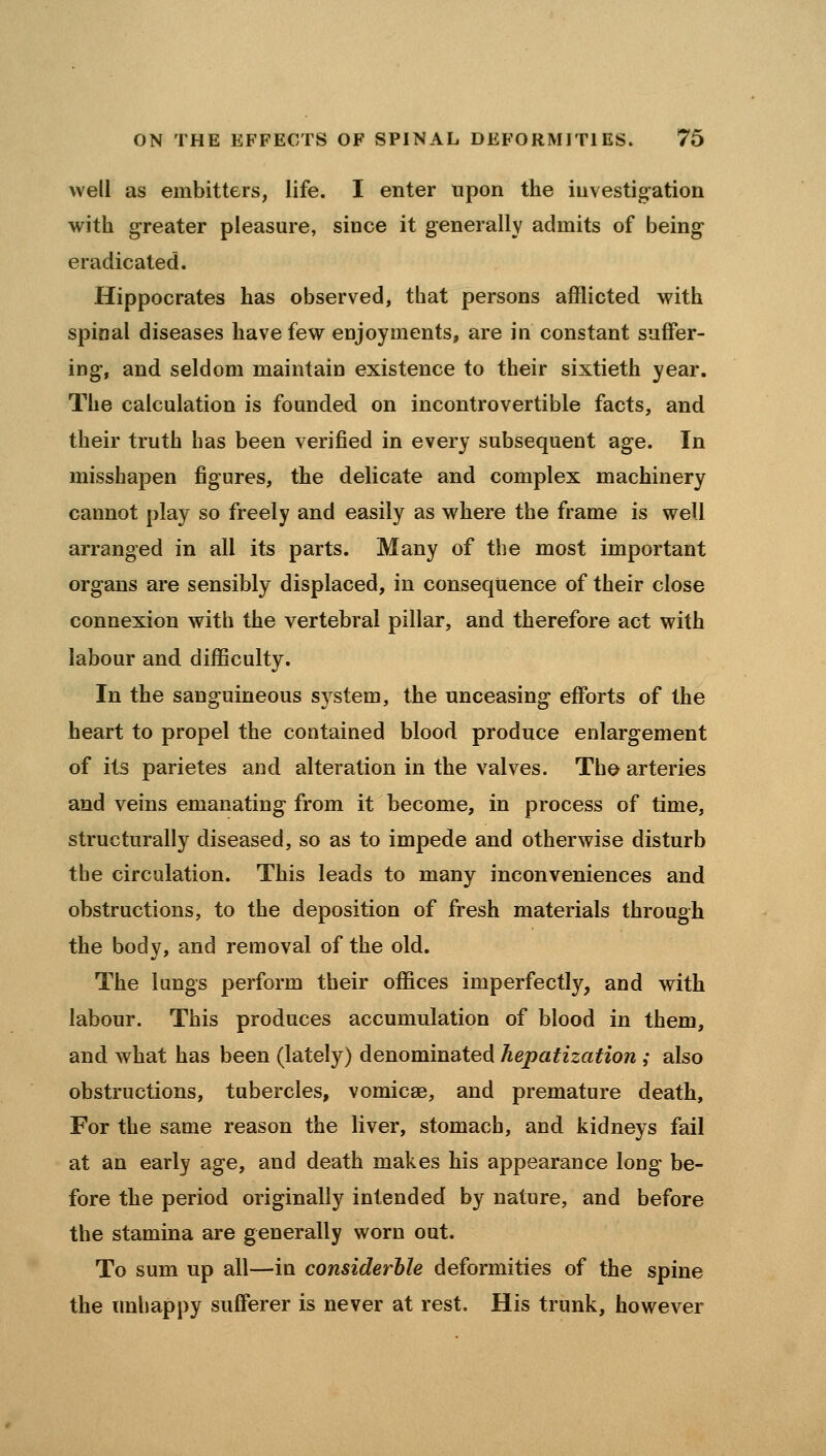 well as embitters, life. I enter upon the iiivestig-ation with greater pleasure, since it generally admits of being eradicated. Hippocrates has observed, that persons afflicted with spinal diseases have few enjoyments, are in constant suffer- ing, and seldom maintain existence to their sixtieth year. The calculation is founded on incontrovertible facts, and their truth has been verified in every subsequent age. In misshapen figures, the delicate and complex machinery cannot play so freely and easily as where the frame is well arranged in all its parts. Many of the most important organs are sensibly displaced, in consequence of their close connexion with the vertebral pillar, and therefore act with labour and difficulty. In the sanguineous S3^stem, the unceasing efforts of the heart to propel the contained blood produce enlargement of its parietes and alteration in the valves. Tho arteries and veins emanating from it become, in process of time, structurally diseased, so as to impede and otherwise disturb the circulation. This leads to many inconveniences and obstructions, to the deposition of fresh materials through the body, and removal of the old. The lungs perform their offices imperfectly, and with labour. This produces accumulation of blood in them, and what has been (lately) denominated hepatization ; also obstructions, tubercles, vomicae, and premature death. For the same reason the liver, stomach, and kidneys fail at an early age, and death makes his appearance long be- fore the period originally intended by nature, and before the stamina are generally worn out. To sum up all—in considerble deformities of the spine the unhappy sufferer is never at rest. His trunk, however