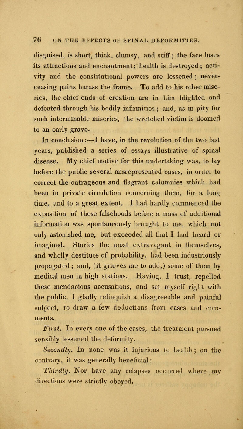 disguised, is short, thick, clumsy, and stiff; the face loses its attractions and enchantment; health is destroyed ; acti- vity and the constitutional powers are lessened ; never- ceasing pains harass the frame. To add to his other mise- ries, the chief ends of creation are in him blighted and defeated through his bodily infirmities ; and, as in pity for such interminable miseries, the wretched victim is doomed to an early grave. In conclusion :—I have, in the revolution of the two last years, published a series of essays illustrative of spinal disease. My chief motive for this undertaking was, to lay before the public several misrepresented cases, in order to correct the outrageous and flagrant calumnies which had been in private circulation concerning them, for a long time, and to a great extent. I had hardly commenced the exposition of these falsehoods before a mass of additional information was spontaneously brought to me, which not only astonished me, but exceeded all that I had heard or imagined. Stories the most extravagant in themselves, and wholly destitute of probability, had been industriously propagated; and, (it grieves me to add,) some of them by medical men in high stations. Having, I trust, repelled these mendacious accusations, and set myself right with the public, 1 gladly relinquish a disagreeable and painful subject, to draw a few deductions from cases and com- ments. First, In every one of the cases, the treatment pursued sensibly lessened the deformity. Secondly, In none was it injurious to health ; on the contrary, it was generally beneficial: Thirdly. Nor have any relapses occurred v> here my directions were strictly obeyed.