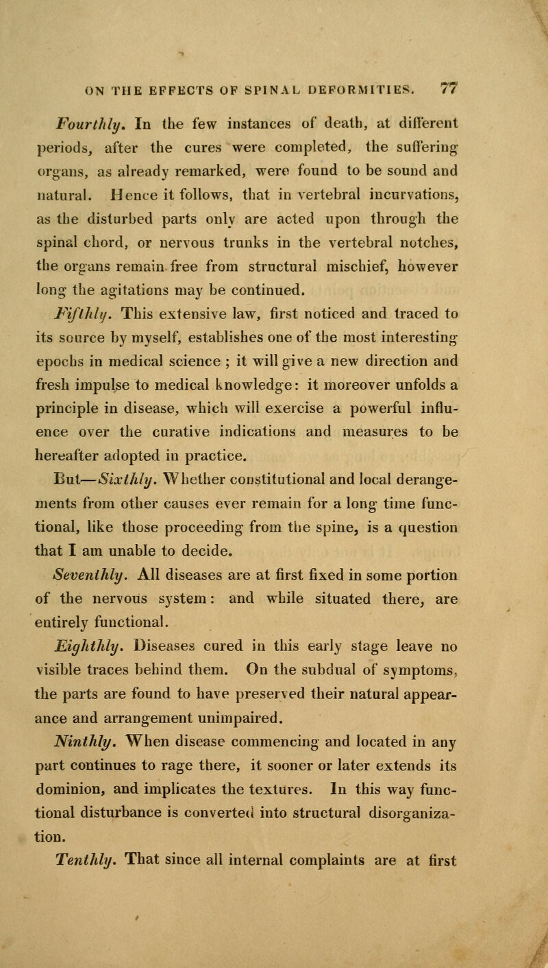 Fourthly, In the few instances of death, at different periods, after the cures were completed, the suffering organs, as already remarked, were found to be sound and natural. Hence it follows, that in vertebral incurvations, as the disturbed parts only are acted upon through the spinal chord, or nervous trunks in the vertebral notches, the organs remain free from structural mischief, however long the agitations may be continued. FiftJiUj. This extensive law, first noticed and traced to its source by myself, establishes one of the most interesting epochs in medical science ; it will give a new direction and fresh impulse to medical knowledge: it moreover unfolds a principle in disease, which will exercise a powerful influ- ence over the curative indications and measures to be hereafter adopted in practice. But—Sixthly. Whether constitutional and local derange- ments from other causes ever remain for a long time func- tional, like those proceeding from the spine, is a question that I am unable to decide. Seventhly. All diseases are at first fixed in some portion of the nervous system: and while situated there^ are entirely functional. Eighthly. Diseases cured in this early stage leave no visible traces behind them. On the subdual of symptoms, the parts are found to have preserved their natural appear- ance and arrangement unimpaired. Ninthly. When disease commencing and located in any part continues to rage there, it sooner or later extends its dominion, and implicates the textures. In this way func- tional disturbance is converted into structural disorganiza- tion. Tenthhj. That since all internal complaints are at first