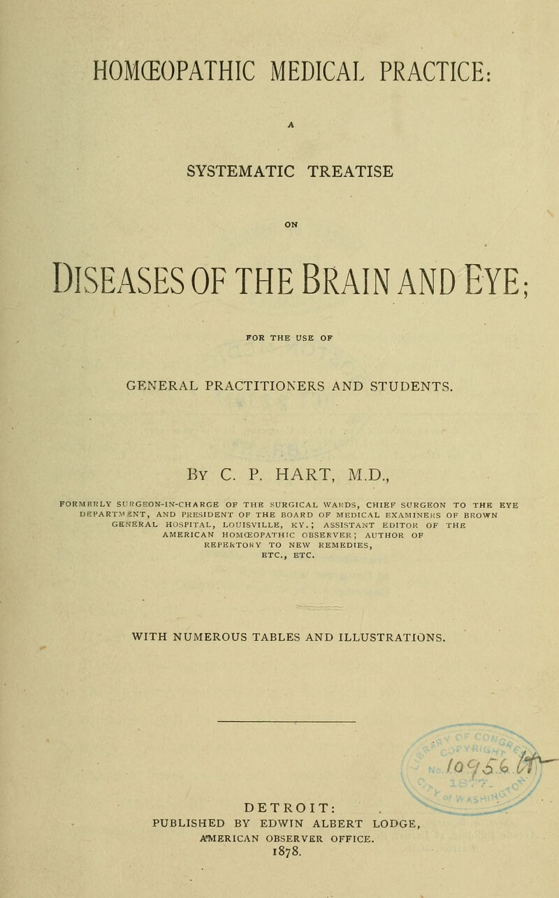 HOMCEOPATHIC MEDICAL PRACTICE; SYSTEMATIC TREATISE DISEASES OF THE BRAIN AND EYE; FOR THE USE OF GENERAL PRACTITIONERS AND STUDENTS, By C. p. hart, M.D., FORMRRLY SUr!GEON-IN-CHARGE OF THE SURGICAL WARDS, CHIEF SURGEON TO THE EYE UCFART.VaNT, AND PRESIDENT OF THE BOARD OF MEDICAL EXAMINERS OF BROWN GENERAL HOSPITAL, LOUISVILLE, KY.; ASSISTANT EDITOR OF THE AMERICAN HOMCEOPATHIC OBSERVER; AUTHOR OF REPEFcTOKY TO NEW REMEDIES, ETC., ETC. WITH NUMEROUS TABLES AND ILLUSTRATIONS. DETROIT: PUBLISHED BY EDWIN ALBERT LODGE, ATVIERICAN OBSERVER OFFICE. 1878.