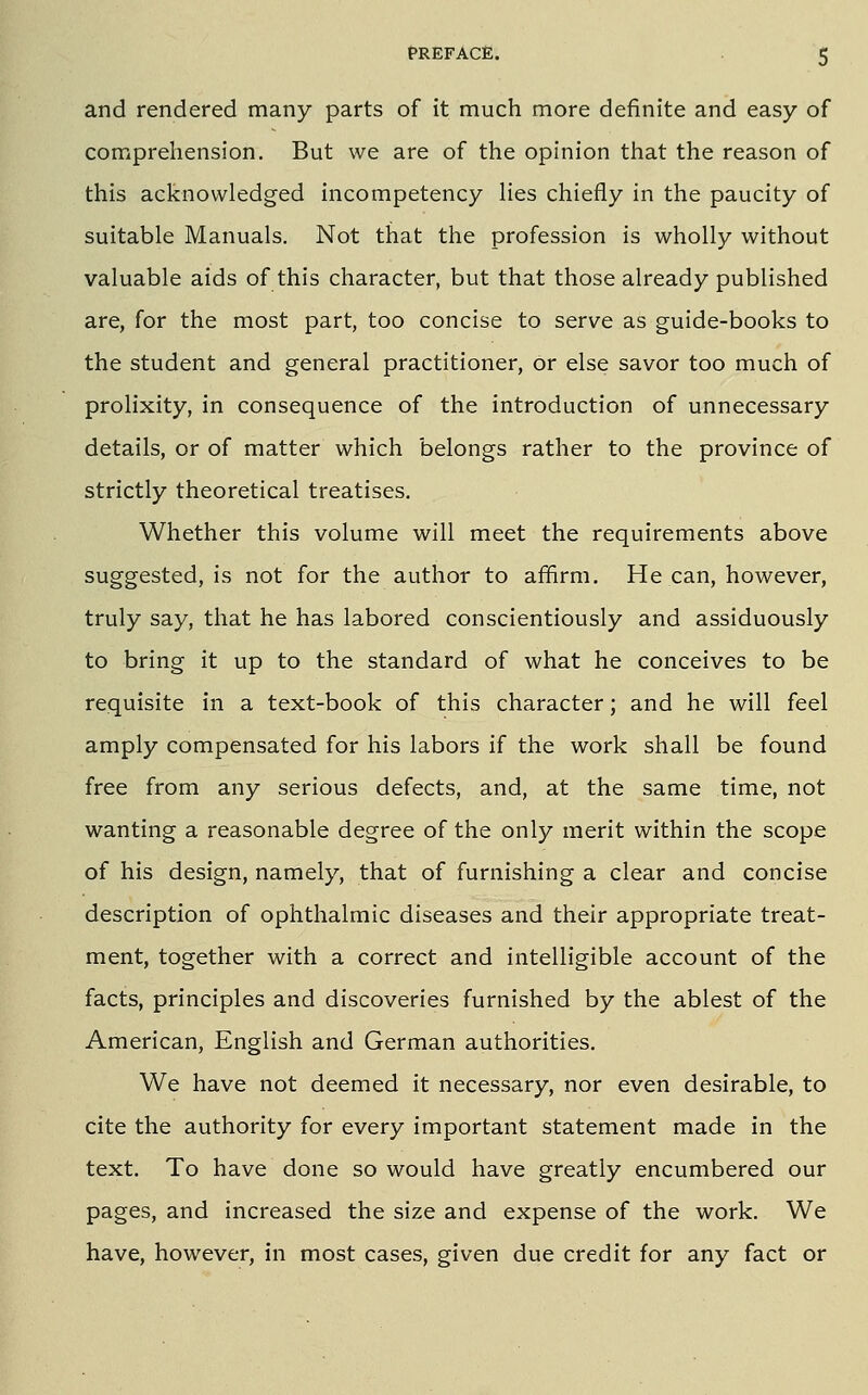 and rendered many parts of it much more definite and easy of comprehension. But we are of the opinion that the reason of this acknowledged incompetency hes chiefly in the paucity of suitable Manuals. Not that the profession is wholly without valuable aids of this character, but that those already published are, for the most part, too concise to serve as guide-books to the student and general practitioner, or else savor too much of prolixity, in consequence of the introduction of unnecessary details, or of matter which belongs rather to the province of strictly theoretical treatises. Whether this volume will meet the requirements above suggested, is not for the author to affirm. He can, however, truly say, that he has labored conscientiously and assiduously to bring it up to the standard of what he conceives to be requisite in a text-book of this character; and he will feel amply compensated for his labors if the work shall be found free from any serious defects, and, at the same time, not wanting a reasonable degree of the only merit within the scope of his design, namely, that of furnishing a clear and concise description of ophthalmic diseases and their appropriate treat- ment, together with a correct and intelligible account of the facts, principles and discoveries furnished by the ablest of the American, English and German authorities. We have not deemed it necessary, nor even desirable, to cite the authority for every important statement made in the text. To have done so would have greatly encumbered our pages, and increased the size and expense of the work. We have, however, in most cases, given due credit for any fact or