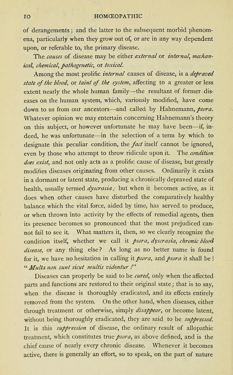 of derangements; and the latter to the subsequent morbid phenom- ena, particularly when they grow out of, or are in any way dependent upon, or referable to, the primary disease. The causes of disease may be either external or internal, mechan- ical, chemical, pathogenetic, or toxical. Among the most prolific internal causes of disease, is a depraved state of the blood, or taint of the system, affecting to a greater or less extent nearly the whole human family—the resultant of former dis- eases on the human system, which, variously modified, have come down to us from our ancestors—and called by Hahnemann, psora. Whatever opinion we may entertain concerning Hahnemann's theory on this subject, or however unfortunate he may have been—if, in- deed, he was unfortunate—in the selection of a term by which to designate this peculiar condition, the fact itself cannot be ignored, even by those who attempt to throw ridicule upon it. The condition does exist, and not only acts as a prolific cause of disease, but greatly modifies diseases originating from other causes. Ordinarily it exists in a dormant or latent state, producing a chronically depraved state of health, usually termed dyscrasia; but when it becomes active, as it does when other causes have disturbed the comparatively healthy balance which the vital force, aided by time, has served to produce, or when thrown into activity by the effects of remedial agents, then its presence becomes so pronounced that the most prejudiced can- not fail to see it. What matters it, then, so we clearly recognize the condition itself, whether we call it psora, dyscrasia, chronic blood disease, or any thing else? As long as no better name is found for it, we have no hesitation in calling it psora, djiid. psora it shall be !  Multa non sunt sicut multis videfitur ! Diseases can properly be said to be cured, only when the affected parts and functions are restored to their original state; that is to say, when the disease is thoroughly eradicated, and its effects entirely removed from the system. On the other hand, when diseases, either through treatment or otherwise, simply disappear, or become latent, without being thoroughly eradicated, they are said to be suppressed. It is this suppression of disease, the ordinary result' of allopathic treatment, which constitutes true psora, as above defined, and is the chief cause of nearly every chronic disease. Whenever it becomes active, there is generally an effort, so to speak, on the part of nature
