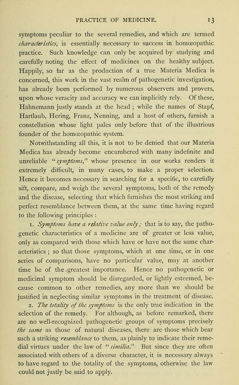 symptoms peculiar to the several remedies, and which are termed characteristics, is essentially necessary to success in homoeopathic practice. Such knowledge can only be acquired by studying and carefully noting the effect of medicines on the healthy subject. Happily, so far as the production of a true Materia Medica is concerned, this work in the vast realm of pathogenetic investigation, has already been performed by numerous observers and provers, upon whose veracity and accuracy we can implicitly rely. Of these, Hahnemann justly stands at the head ; while the names of Stapf, Hartlaub, Hering, Franz, Nenning, and a host of others, furnish a constellation whose light pales only before that of the illustrious founder of the homoeopathic system. Notwithstanding ail this, it is not to be denied that our Materia Medica has already become encumbered with many indefinite and unreliable '■'•symptoms^'' whose presence in our works renders it extremely difficult, in many cases, to make a proper selection. Hence it becomes necessary in searching for a specific, to carefully sift, compare, and weigh the several symptoms, both of the remedy and the disease, selecting that which furnishes the most striking and perfect resemblance between them, at the same time having regard to the following principles : 1. Symptoms have a relative value o?ily; that is to say, the patho- genetic characteristics of a medicine are of greater or less value, only as compared with those which have or have not the same char- acteristics ; so that those symptoms, which at one time, or in one series of comparisons, have no particular value, may at another time be of the -greatest importance. Hence no pathogenetic or medicinal symptom should be disregarded, or lightly esteemed, be- cause common to other remedies, any more than we should be justified in neglecting similar symptoms in the treatment of disease. 2. The totality of the symptoms is the only true indication in the selection of the remedy. For although, as before remarked, there are no well-recognized pathogenetic groups of symptoms precisely the same as those of natural diseases, there are those which bear such a striking resemblance to them, as plainly to indicate their reme- dial virtues under the law of '■'• similia. But since they are often associated with others of a diverse character, it is necessary always to have regard to the totality of the symptoms, otherwise the law could not justly be said to apply.