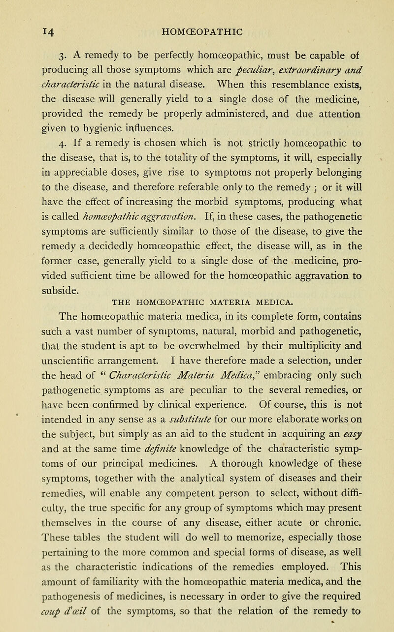 3. A remedy to be perfectly homoeopathic, must be capable of producing all those symptoms which are peculiar, extraordinary and characteristic in the natural disease. When this resemblance exists, the disease will generally yield to a single dose of the medicine, provided the remedy be properly administered, and due attention given to hygienic influences. 4. If a remedy is chosen which is not strictly homoeopathic to the disease, that is, to the totality of the symptoms, it will, especially in appreciable doses, give rise to symptoms not properly belonging to the disease, and therefore referable only to the remedy ; or it will have the effect of increasing the morbid symptoms, producing what is called homoeopathic aggravation. If, in these cases, the pathogenetic symptoms are sufficiently similar to those of the disease, to give the remedy a decidedly homoeopathic effect, the disease will, as in the former case, generally yield to a single dose of the medicine, pro- vided sufficient time be allowed for the homoeopathic aggravation to subside. THE HOMCEOPATHIC MATERIA MEDICA. The homoeopathic materia medica, in its complete form, contains such a vast number of symptoms, natural, morbid and pathogenetic, that the student is apt to be overwhelmed by their multiplicity and unscientific arrangement. I have therefore made a selection, under the head of *' Characteristic Materia Medica, embracing only such pathogenetic symptoms as are peculiar to the several remedies, or have been confirmed by clinical experience. Of course, this is not intended in any sense as a substitute for our more elaborate works on the subject, but simply as an aid to the student in acquiring an easy and at the same time deji?iite knowledge of the characteristic symp- toms of our principal medicines. A thorough knowledge of these symptoms, together with the analytical system of diseases and their remedies, will enable any competent person to select, without diffi- culty, the true specific for any group of symptoms which may present themselves in the course of any disease, either acute or chronic. These tables the student will do well to memorize, especially those pertaining to the more common and special forms of disease, as well as the characteristic indications of the remedies employed. This amount of familiarity with the homoeopathic materia medica, and the pathogenesis of medicines, is necessary in order to give the required coup da^il of the symptoms, so that the relation of the remedy to