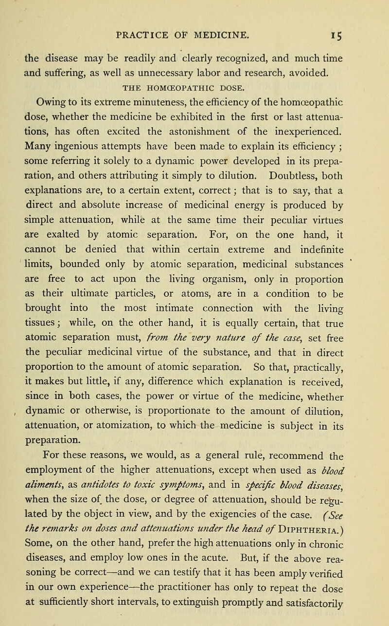 the disease may be readily and clearly recognized, and much time and suffering, as well as unnecessary labor and research, avoided, THE HOMCEOPATHIC DOSE. Owing to its extreme minuteness, the efficiency of the homoeopathic dose, whether the medicine be exhibited in the first or last attenua- tions, has often excited the astonishment of the inexperienced. Many ingenious attempts have been made to explain its efficiency ; some referring it solely to a dynamic power developed in its prepa- ration, and others attributing it simply to dilution. Doubtless, both explanations are, to a certain extent, correct; that is to say, that a direct and absolute increase of medicinal energy is produced by simple attenuation, while at the same time their peculiar virtues are exalted by atomic separation. For, on the one hand, it cannot be denied that within certain extreme and indefinite limits, bounded only by atomic separation, medicinal substances are free to act upon the living organism, only in proportion as their ultimate particles, or atoms, are in a condition to be brought into the most intimate connection with the living tissues; while, on the other hand, it is equally certain, that true atomic separation must, from the very nature of the case, set free the peculiar medicinal virtue of the substance, and that in direct proportion to the amount of atomic separation. So that, practically, it makes but little, if any, difference which explanation is received, since in both cases, the power or virtue of the medicine, whether dynamic or otherwise, is proportionate to the amount of dilution, attenuation, or atomization, to which the medicine is subject in its preparation. For these reasons, we would, as a general rule, recommend the employment of the higher attenuations, except when used as blood aliments, as antidotes to toxic symptoms, and in specific blood diseases when the size of the dose, or degree of attenuation, should be regu- lated by the object in view, and by the exigencies of the case. (See the remarks on doses and attenuations under the head of Diphtheria.) Some, on the other hand, prefer the high attenuations only in chronic diseases, and employ low ones in the acute. But, if the above rea- soning be correct—and we can testify that it has been amply verified in our own experience—the practitioner has only to repeat the dose at sufficiently short intervals, to extinguish promptly and satisfactorily