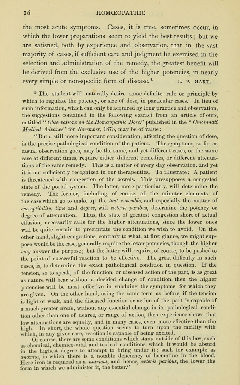 the most acute symptoms. Cases, it is true, sometimes occur, in which the lower preparations seem to yield the best results; but we are satisfied, both by experience and observation, that in the vast majority of cases, if sufficient care and judgment be exercised in the selection and administration of the remedy, the greatest benefit will be derived from the exclusive use of the higher potencies, in nearly every simple or non-specific form of disease.* c. P. hart. * The student will naturally desire some definite rule or principle by which to regulate the potency, or size of dose, in particular cases. In lieu of such information, which can only be acquired by long practice and observation, the suggestions contained in the following extract from an article of ours, entitled  Observations on the Homceopathic Dose. published in the  Cincinnati Medical Advance for November, 1873, may be of value:  But a still more important consideration, aflecting the question of dose, is the precise pathological condition of the patient. The symptoms, so far as casual observation goes, may be the same, and yet different cases, or the same case at difierent times, require either different remedies, or different attenua- tions of the same remedy. This is a matter of every day observation, and yet it is not sufficiently recognized in our therapeutics. To illustrate: A patient is threatened with congestion of the bowels. This presupposes a congested state of the portal system. The latter, more particularly, will determine the remedy. The former, including, of course, all the minuter elements of the case which go to make up the tout ensemble, and especially the matter of susceptibility, time and degree, will cceteris paribus, determine the potency or degree of attenuation. Thus, the state of greatest congestion short of actual effusion, necessarily calls for the higher attenuations, since the lower ones will be quite certain to precipitate the condition we wish to avoid. On the other hand, slight congestions, contrary to what, at first glance, we might sup- pose would be the case, generally require the lower potencies, though the higher may answer the purpose ; but the latter will require, of course, to be pushed to the point of successful reaction to be effective. The great difficulty in such cases, is, to determine the exact pathological condition in question. If the tension, so to speak, of the function, or diseased action of the part, is as great as nature will bear without a decided change of condition, then the higher potencies will be most effective in subduing the symptoms for which they are given. On the other hand, using the same term as before, if the tension is light or weak, and the diseased function or action of the part is capable of a much greater strain, without any essential change in its pathological condi- tion other than one of degree, or range of action, then experience shows that low attenuations are equally, and in many cases, even more efiective than the high. In short, the whole question seems to turn upon the facility with which, in any given case, reaction is capable of being excited. Of course, there are some conditions which stand outside of this law, such as chemical, chemico-vital and toxical conditions, which it would be absurd in the liigliest degree to attempt to bring under it; such for example as cwicemia, in wliich there is a notable deficiency of hsematine in the blood. Here iron is required as a nutrient, and hence, cceteris paribus, the lower the form in which we administer it, the better.