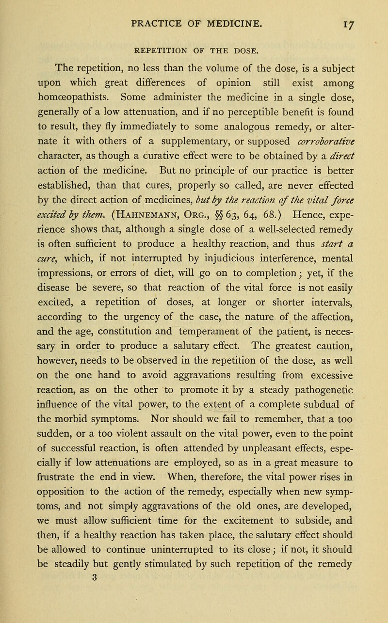 REPETITION OF THE DOSE. The repetition, no less than the volume of the dose, is a subject upon which great differences of opinion still exist among homoeopathists. Some administer the medicine in a single dose, generally of a low attenuation, and if no perceptible benefit is found to result, they fly immediately to some analogous remedy, or alter- nate it with others of a supplementary, or supposed corroborative character, as though a curative effect were to be obtained by a direct action of the medicine. But no principle of our practice is better estabhshed, than that cures, properly so called, are never effected by the direct action of medicines, but by the reactiofi of the vital force excited by them. (Hahnemann, Org., §§63, 64, 68.) Hence, expe- rience shows that, although a single dose of a well-selected remedy is often suiificient to produce a healthy reaction, and thus start a cure, which, if not interrupted by injudicious interference, mental impressions, or errors of diet, will go on to completion; yet, if the disease be severe, so that reaction of the vital force is not easily excited, a repetition of doses, at longer or shorter intervals, according to the urgency of the case, the nature of the affection, and the age, constitution and temperament of the patient, is neces- sary in order to produce a salutary effect. The greatest caution, however, needs to be observed in the repetition of the dose, as well on the one hand to avoid aggravations resulting from excessive reaction, as on the other to promote it by a steady pathogenetic influence of the vital power, to the extent of a complete subdual of the morbid symptoms. Nor should we fail to remember, that a too sudden, or a too violent assault on the vital power, even to the point of successful reaction, is often attended by unpleasant effects, espe- cially if low attenuations are employed, so as in a great measure to frustrate the end in view. When, therefore, the vital power rises in opposition to the action of the remedy, especially when new symp- toms, and not simply aggravations of the old ones, are developed, we must allow sufficient time for the excitement to subside, and then, if a healthy reaction has taken place, the salutary effect should be allowed to continue uninterrupted to its close; if not, it should be steadily but gently stimulated by such repetition of the remedy 3