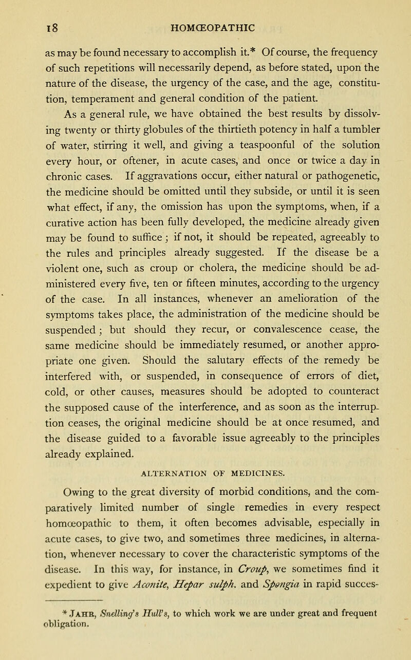 as may be found necessary to accomplish it* Of course, the frequency of such repetitions will necessarily depend, as before stated, upon the nature of the disease, the urgency of the case, and the age, constitu- tion, temperament and general condition of the patient. As a general rule, we have obtained the best results by dissolv- ing twenty or thirty globules of the thirtieth potency in half a tumbler of water, stirring it well, and giving a teaspoonful of the solution every hour, or oftener, in acute cases, and once or twice a day in chronic cases. If aggravations occur, either natural or pathogenetic, the medicine should be omitted until they subside, or until it is seen what effect, if any, the omission has upon the symptoms, when, if a curative action has been fully developed, the medicine already given may be found to suffice ; if not, it should be repeated, agreeably to the rules and principles already suggested. If the disease be a violent one, such as croup or cholera, the medicine should be ad- ministered every five, ten or fifteen minutes, according to the urgency of the case. In all instances, whenever an amelioration of the symptoms takes place, the administration of the medicine should be suspended; but should they recur, or convalescence cease, the same medicine should be immediately resumed, or another appro- priate one given. Should the salutary effects of the remedy be interfered with, or suspended, in consequence of errors of diet, cold, or other causes, measures should be adopted to counteract the supposed cause of the interference, and as soon as the interrup- tion ceases, the original medicine should be at once resumed, and the disease guided to a favorable issue agreeably to the principles already explained. ALTERNATION OF MEDICINES. Owing to the great diversity of morbid conditions, and the com- paratively limited number of single remedies in every respect homceopathic to them, it often becomes advisable, especially in acute cases, to give two, and sometimes three medicines, in alterna- tion, whenever necessary to cover the characteristic symptoms of the disease. In this way, for instance, in Croup, we sometimes find it expedient to give Aconite, Hepar sulph. and Spn?igia in rapid succes- * Jahe, Sndling's Hull's, to which work we are under great and frequent obligation.
