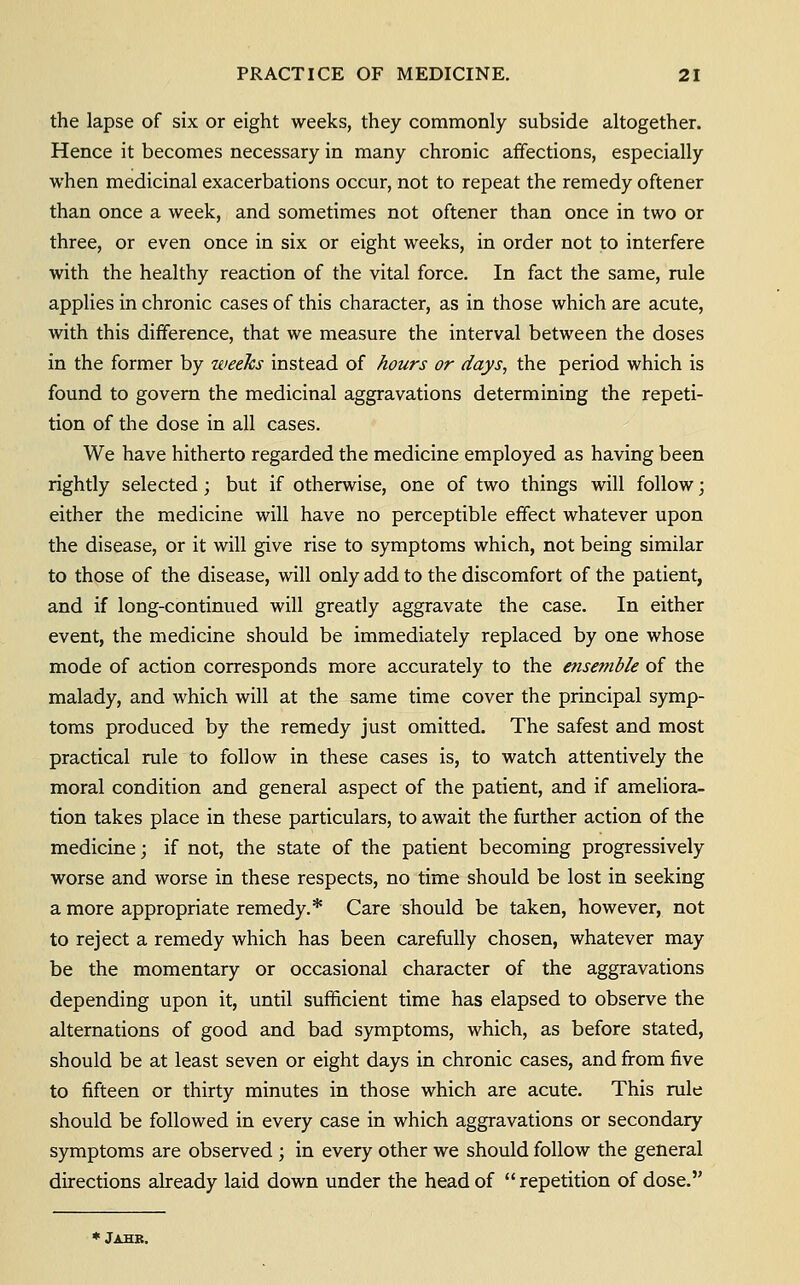 the lapse of six or eight weeks, they commonly subside altogether. Hence it becomes necessary in many chronic affections, especially when medicinal exacerbations occur, not to repeat the remedy oftener than once a week, and sometimes not oftener than once in two or three, or even once in six or eight weeks, in order not to interfere with the healthy reaction of the vital force. In fact the same, rule applies in chronic cases of this character, as in those which are acute, with this difference, that we measure the interval between the doses in the former by weeks instead of hours or days, the period which is found to govern the medicinal aggravations determining the repeti- tion of the dose in all cases. We have hitherto regarded the medicine employed as having been rightly selected; but if otherwise, one of two things will follow; either the medicine will have no perceptible effect whatever upon the disease, or it will give rise to symptoms which, not being similar to those of the disease, will only add to the discomfort of the patient, and if long-continued will greatly aggravate the case. In either event, the medicine should be immediately replaced by one whose mode of action corresponds more accurately to the ensemble of the malady, and which will at the same time cover the principal symp- toms produced by the remedy just omitted. The safest and most practical rule to follow in these cases is, to watch attentively the moral condition and general aspect of the patient, and if ameliora- tion takes place in these particulars, to await the further action of the medicine; if not, the state of the patient becoming progressively worse and worse in these respects, no time should be lost in seeking a more appropriate remedy.* Care should be taken, however, not to reject a remedy which has been carefully chosen, whatever may be the momentary or occasional character of the aggravations depending upon it, until sufficient time has elapsed to observe the alternations of good and bad symptoms, which, as before stated, should be at least seven or eight days in chronic cases, and from five to fifteen or thirty minutes in those which are acute. This rule should be followed in every case in which aggravations or secondary symptoms are observed ; in every other we should follow the general directions already laid down under the head of repetition of dose. * Jahb.