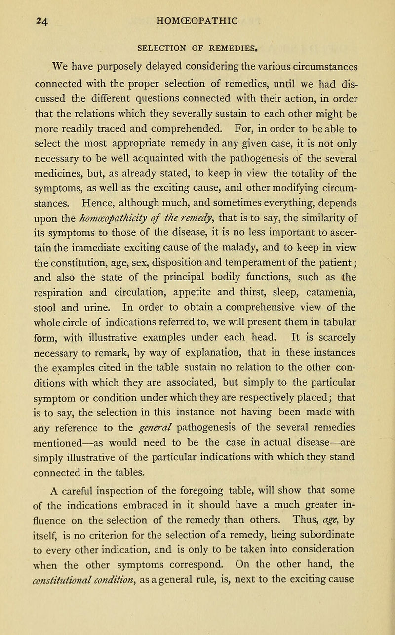 SELECTION OF REMEDIES. We have purposely delayed considering the various circumstances connected with the proper selection of remedies, until we had dis- cussed the different questions connected with their action, in order that the relations which they severally sustain to each other might be more readily traced and comprehended. For, in order to be able to select the most appropriate remedy in any given case, it is not only necessary to be well acquainted with the pathogenesis of the several medicines, but, as already stated, to keep in view the totality of the symptoms, as well as the exciting cause, and other modifying circum- stances. Hence, although much, and sometimes everything, depends upon the homoeopathicity of the remedy^ that is to say, the similarity of its .symptoms to those of the disease, it is no less important to ascer- tain the immediate exciting cause of the malady, and to keep in view the constitution, age, sex, disposition and temperament of the patient; and also the state of the principal bodily functions, such as the respiration and circulation, appetite and thirst, sleep, catamenia, stool and urine. In order to obtain a comprehensive view of the whole circle of indications referred to, we will present them in tabular form, with illustrative examples under each head. It is scarcely necessary to remark, by way of explanation, that in these instances the examples cited in the table sustain no relation to the other con- ditions with which they are associated, but simply to the particular symptom or condition under which they are respectively placed; that is to say, the selection in this instance not having been made with any reference to the general pathogenesis of the several remedies mentioned—as would need to be the case in actual disease—are simply illustrative of the particular indications with which they stand connected in the tables. A careful inspection of the foregoing table, will show that some of the indications embraced in it should have a much greater in- fluence on the selection of the remedy than others. Thus, age, by itself, is no criterion for the selection of a remedy, being subordinate to every other indication, and is only to be taken into consideration when the other symptoms correspond. On the other hand, the constitutional condition, as a general rule, is, next to the exciting cause