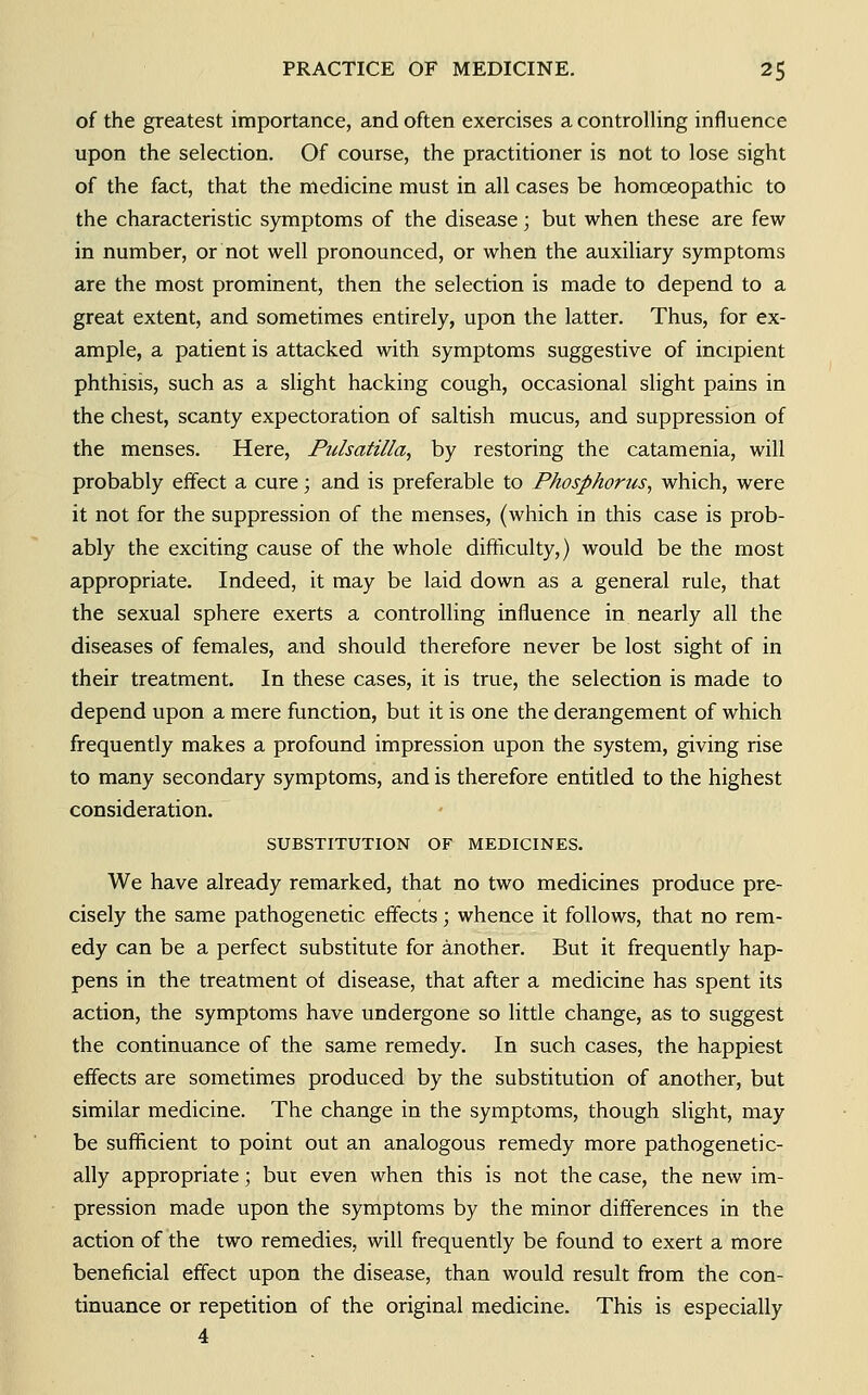 of the greatest importance, and often exercises a controlling influence upon the selection. Of course, the practitioner is not to lose sight of the fact, that the medicine must in all cases be homoeopathic to the characteristic symptoms of the disease; but when these are few in number, or not well pronounced, or when the auxiliary symptoms are the most prominent, then the selection is made to depend to a great extent, and sometimes entirely, upon the latter. Thus, for ex- ample, a patient is attacked with symptoms suggestive of incipient phthisis, such as a slight hacking cough, occasional slight pains in the chest, scanty expectoration of saltish mucus, and suppression of the menses. Here, Pidsatilla, by restoring the catamenia, will probably effect a cure; and is preferable to Phosphorus, which, were it not for the suppression of the menses, {which in this case is prob- ably the exciting cause of the whole difficulty,) would be the most appropriate. Indeed, it may be laid down as a general rule, that the sexual sphere exerts a controlling influence in nearly all the diseases of females, and should therefore never be lost sight of in their treatment. In these cases, it is true, the selection is made to depend upon a mere function, but it is one the derangement of which frequently makes a profound impression upon the system, giving rise to many secondary symptoms, and is therefore entitled to the highest consideration. SUBSTITUTION OF MEDICINES. We have already remarked, that no two medicines produce pre- cisely the same pathogenetic effects; whence it follows, that no rem- edy can be a perfect substitute for another. But it frequently hap- pens in the treatment of disease, that after a medicine has spent its action, the symptoms have undergone so little change, as to suggest the continuance of the same remedy. In such cases, the happiest effects are sometimes produced by the substitution of another, but similar medicine. The change in the symptoms, though slight, may be sufficient to point out an analogous remedy more pathogenetic- ally appropriate; but even when this is not the case, the new im- pression made upon the symptoms by the minor differences in the action of the two remedies, will frequently be found to exert a more beneficial effect upon the disease, than would result from the con- tinuance or repetition of the original medicine. This is especially