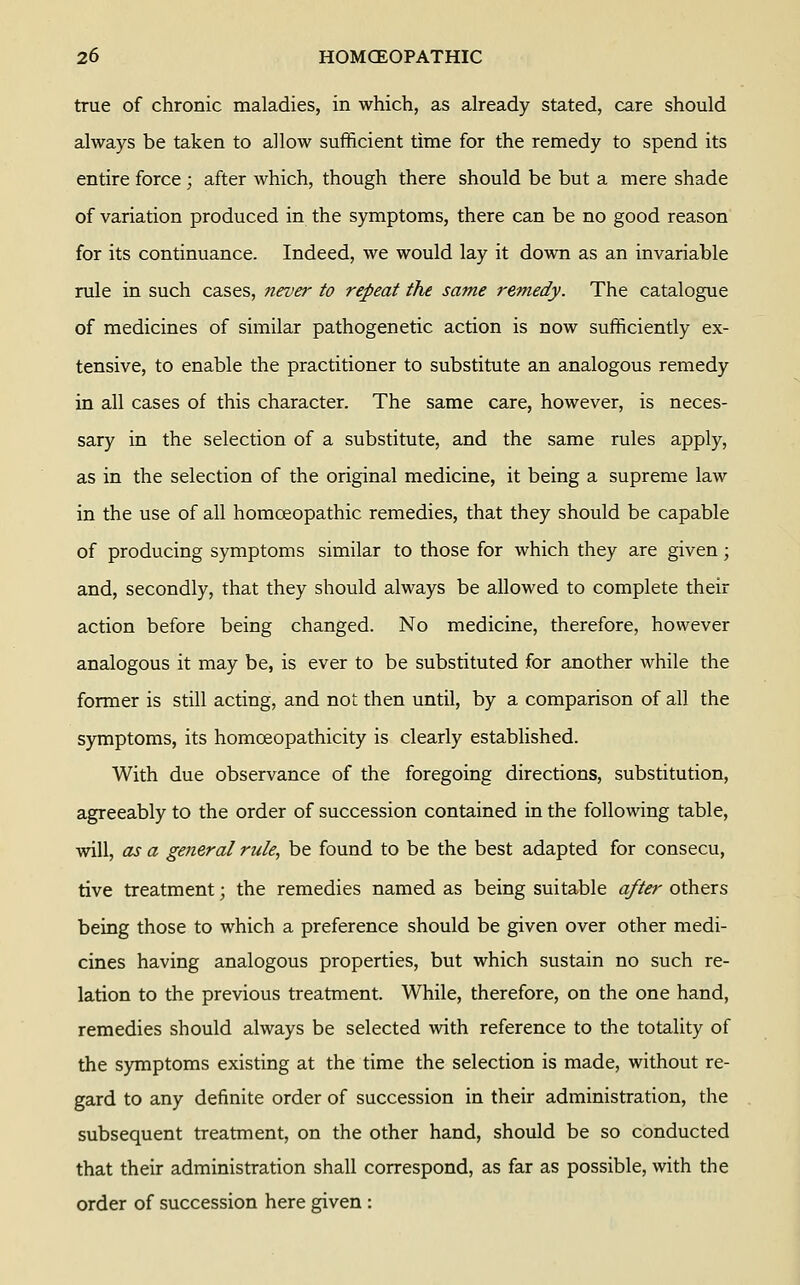 true of chronic maladies, in which, as already stated, care should always be taken to allow sufficient time for the remedy to spend its entire force; after which, though there should be but a mere shade of variation produced in the symptoms, there can be no good reason for its continuance. Indeed, we would lay it down as an invariable rule in such cases, never to repeat the same remedy. The catalogue of medicines of similar pathogenetic action is now sufficiently ex- tensive, to enable the practitioner to substitute an analogous remedy in all cases of this character. The same care, however, is neces- sary in the selection of a substitute, and the same rules apply, as in the selection of the original medicine, it being a supreme law in the use of all homoeopathic remedies, that they should be capable of producing symptoms similar to those for which they are given; and, secondly, that they should always be allowed to complete their action before being changed. No medicine, therefore, however analogous it may be, is ever to be substituted for another while the former is still acting, and not then until, by a comparison of all the symptoms, its homoeopathicity is clearly established. With due observance of the foregoing directions, substitution, agreeably to the order of succession contained in the following table, will, as a general rule, be found to be the best adapted for consecu, tive treatment; the remedies named as being suitable after others being those to which a preference should be given over other medi- cines having analogous properties, but which sustain no such re- lation to the previous treatment. While, therefore, on the one hand, remedies should always be selected with reference to the totality of the symptoms existing at the time the selection is made, without re- gard to any definite order of succession in their administration, the subsequent treatment, on the other hand, should be so conducted that their administration shall correspond, as far as possible, with the order of succession here given :