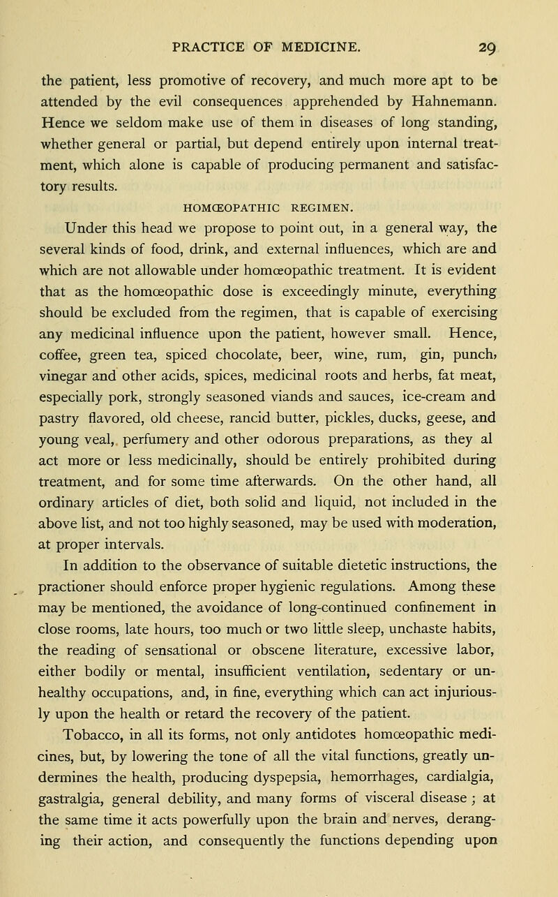 the patient, less promotive of recovery, and much more apt to be attended by the evil consequences apprehended by Hahnemann, Hence we seldom make use of them in diseases of long standing, whether general or partial, but depend entirely upon internal treat- ment, which alone is capable of producing permanent and satisfac- tory results. HOMCEOPATHIC REGIMEN. Under this head we propose to point out, in a general way, the several kinds of food, drink, and external influences, which are and which are not allowable under homoeopathic treatment. It is evident that as the homoeopathic dose is exceedingly minute, everything should be excluded from the regimen, that is capable of exercising any medicinal influence upon the patient, however small. Hence, coffee, green tea, spiced chocolate, beer, wine, rum, gin, punch* vinegar and other acids, spices, medicinal roots and herbs, fat meat, especially pork, strongly seasoned viands and sauces, ice-cream and pastry flavored, old cheese, rancid butter, pickles, ducks, geese, and young veal, perfumery and other odorous preparations, as they al act more or less medicinally, should be entirely prohibited during treatment, and for some time afterwards. On the other hand, all ordinary articles of diet, both solid and liquid, not included in the above list, and not too highly seasoned, may be used with moderation, at proper intervals. In addition to the observance of suitable dietetic instructions, the practioner should enforce proper hygienic regulations. Among these may be mentioned, the avoidance of long-continued confinement in close rooms, late hours, too much or two little sleep, unchaste habits, the reading of sensational or obscene literature, excessive labor, either bodily or mental, insufficient ventilation, sedentary or un- healthy occupations, and, in fine, everything which can act injurious- ly upon the health or retard the recovery of the patient. Tobacco, in all its forms, not only antidotes homoeopathic medi- cines, but, by lowering the tone of all the vital functions, gready un- dermines the health, producing dyspepsia, hemorrhages, cardialgia, gastralgia, general debility, and many forms of visceral disease ; at the same time it acts powerfully upon the brain and nerves, derang- ing their action, and consequently the functions depending upon