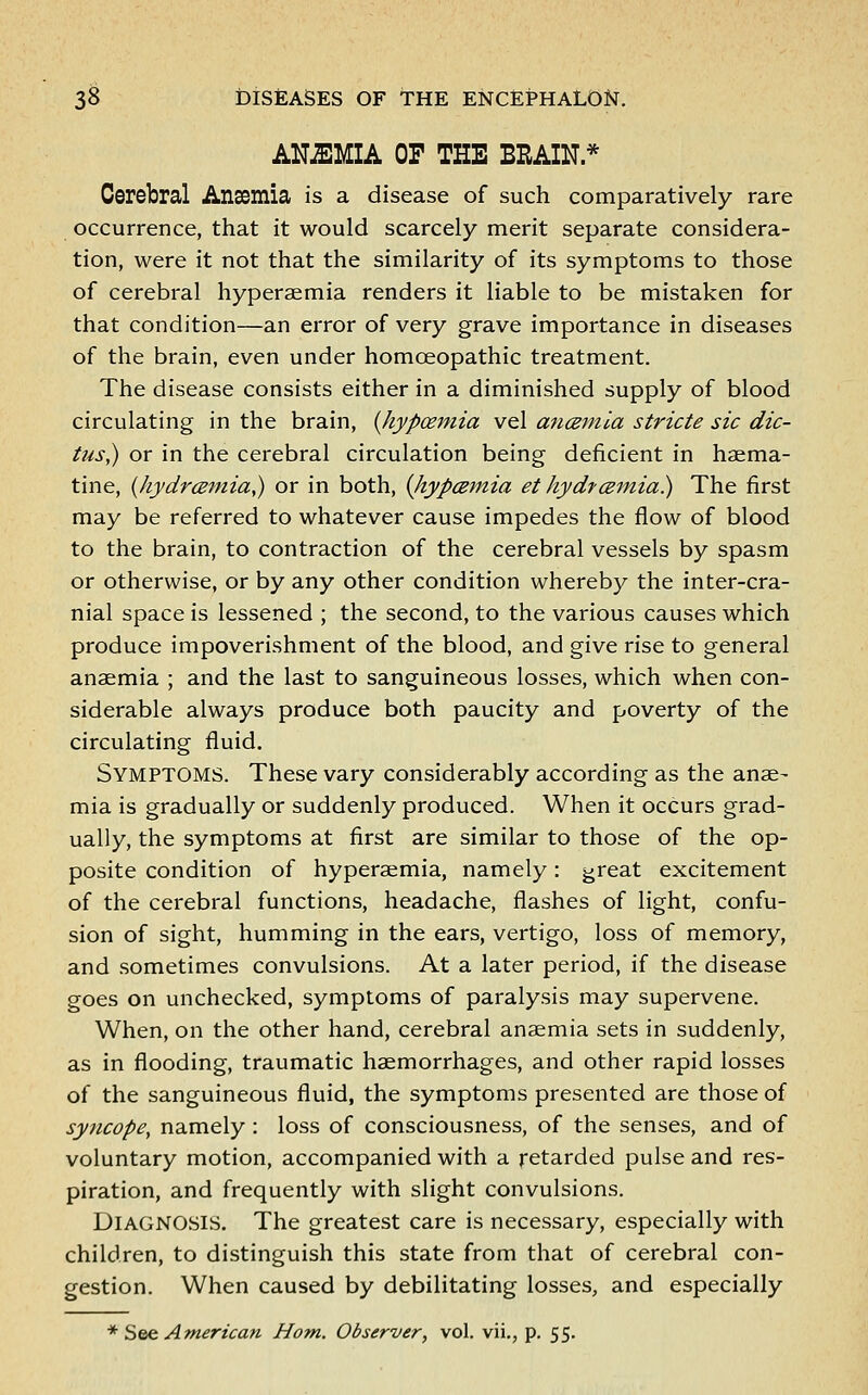 ANJEMIA OF THE BRAIN * Cerebral Ansemia is a disease of such comparatively rare occurrence, that it would scarcely merit separate considera- tion, were it not that the similarity of its symptoms to those of cerebral hyperaemia renders it liable to be mistaken for that condition—an error of very grave importance in diseases of the brain, even under homoeopathic treatment. The disease consists either in a diminished supply of blood circulating in the brain, {hypceniia vel ancemla stride sic dic- tus,) or in the cerebral circulation being deficient in haema- tine, {hydrcemia,) or in both, {hypcemia et kydrcemia) The first may be referred to whatever cause impedes the flow of blood to the brain, to contraction of the cerebral vessels by spasm or otherwise, or by any other condition whereby the inter-cra- nial space is lessened ; the second, to the various causes which produce impoverishment of the blood, and give rise to general anaemia ; and the last to sanguineous losses, which when con- siderable always produce both paucity and poverty of the circulating fluid. Symptoms. These vary considerably according as the anae- mia is gradually or suddenly produced. When it occurs grad- ually, the symptoms at first are similar to those of the op- posite condition of hyperaemia, namely: great excitement of the cerebral functions, headache, flashes of light, confu- sion of sight, humming in the ears, vertigo, loss of memory, and sometimes convulsions. At a later period, if the disease goes on unchecked, symptoms of paralysis may supervene. When, on the other hand, cerebral anaemia sets in suddenly, as in flooding, traumatic haemorrhages, and other rapid losses of the sanguineous fluid, the symptoms presented are those of syncope, namely : loss of consciousness, of the senses, and of voluntary motion, accompanied with a retarded pulse and res- piration, and frequently with slight convulsions. Diagnosis. The greatest care is necessary, especially with children, to distinguish this state from that of cerebral con- gestion. When caused by debilitating losses, and especially