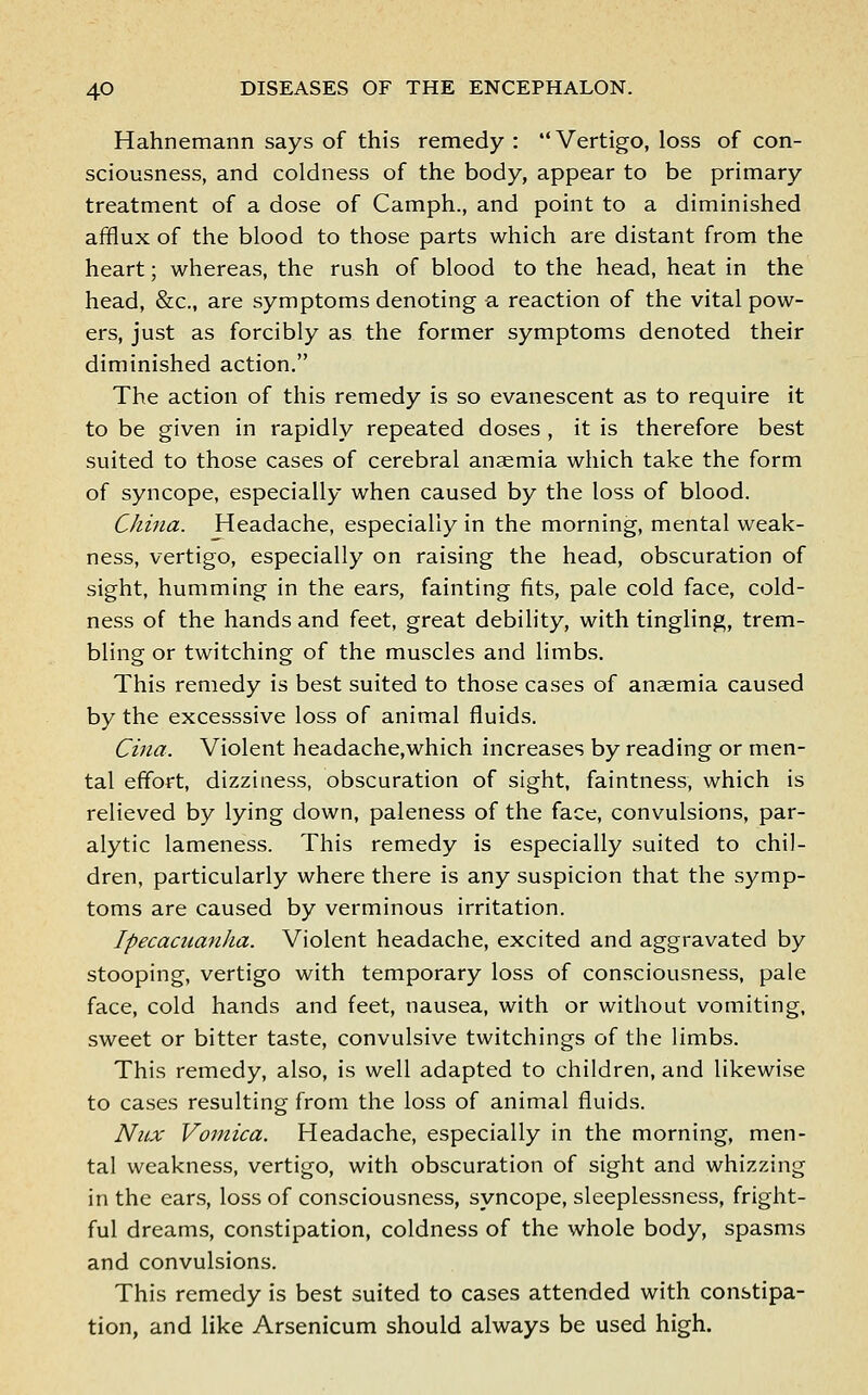 Hahnemann says of this remedy : Vertigo, loss of con- sciousness, and coldness of the body, appear to be primary treatment of a dose of Camph., and point to a diminished afflux of the blood to those parts which are distant from the heart; whereas, the rush of blood to the head, heat in the head, &c., are symptoms denoting a reaction of the vital pow- ers, just as forcibly as the former symptoms denoted their diminished action. The action of this remedy is so evanescent as to require it to be given in rapidly repeated doses , it is therefore best suited to those cases of cerebral anaemia which take the form of syncope, especially when caused by the loss of blood. China. Headache, especially in the morning, mental weak- ness, vertigo, especially on raising the head, obscuration of sight, humming in the ears, fainting fits, pale cold face, cold- ness of the hands and feet, great debility, with tingling, trem- bling or twitching of the muscles and limbs. This remedy is best suited to those cases of anaemia caused by the excesssive loss of animal fluids. Cina. Violent headache,which increases by reading or men- tal effort, dizziness, obscuration of sight, faintness, which is relieved by lying down, paleness of the face, convulsions, par- alytic lameness. This remedy is especially suited to chil- dren, particularly where there is any suspicion that the symp- toms are caused by verminous irritation. Ipecacuanha. Violent headache, excited and aggravated by stooping, vertigo with temporary loss of consciousness, pale face, cold hands and feet, nausea, with or without vomiting, sweet or bitter taste, convulsive twitchings of the limbs. This remedy, also, is well adapted to children, and likewise to cases resulting from the loss of animal fluids. Nicx Vomica. Headache, especially in the morning, men- tal weakness, vertigo, with obscuration of sight and whizzing in the ear.s, loss of consciousness, syncope, sleeplessness, fright- ful dreams, constipation, coldness of the whole body, spasms and convulsions. This remedy is best suited to cases attended with constipa- tion, and like Arsenicum should always be used high.