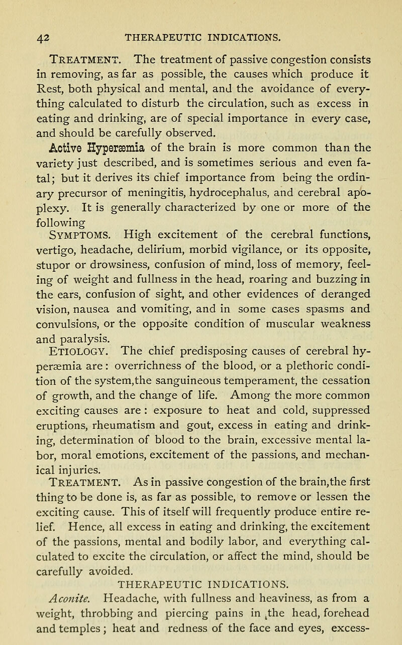 Treatment. The treatment of passive congestion consists in removing, as far as possible, the causes which produce it Rest, both physical and mental, and the avoidance of every- thing calculated to disturb the circulation, such as excess in eating and drinking, are of special importance in every case, and should be carefully observed. Active Hyperaemia of the brain is more common than the variety just described, and is sometimes serious and even fa- tal; but it derives its chief importance from being the ordin- ary precursor of meningitis, hydrocephalus, and cerebral apo- plexy. It is generally characterized by one or more of the following Symptoms. High excitement of the cerebral functions, vertigo, headache, delirium, morbid vigilance, or its opposite, stupor or drowsiness, confusion of mind, loss of memory, feel- ing of weight and fullness in the head, roaring and buzzing in the ears, confusion of sight, and other evidences of deranged vision, nausea and vomiting, and in some cases spasms and convulsions, or the opposite condition of muscular weakness and paralysis. Etiology. The chief predisposing causes of cerebral hy- peraemia are : overrichness of the blood, or a plethoric condi- tion of the system,the sanguineous temperament, the cessation of growth, and the change of life. Among the more common exciting causes are : exposure to heat and cold, suppressed eruptions, rheumatism and gout, excess in eating and drink- ing, determination of blood to the brain, excessive mental la- bor, moral emotions, excitement of the passions, and mechan- ical injuries. Treatment. As in passive congestion of the brain,the first thing to be done is, as far as possible, to remove or lessen the exciting cause. This of itself will frequently produce entire re- lief Hence, all excess in eating and drinking, the excitement of the passions, mental and bodily labor, and everything cal- culated to excite the circulation, or affect the mind, should be carefully avoided. THERAPEUTIC INDICATIONS. Aconite. Headache, with fullness and heaviness, as from a weight, throbbing and piercing pains in ^the head, forehead and temples ; heat and redness of the face and eyes, excess-